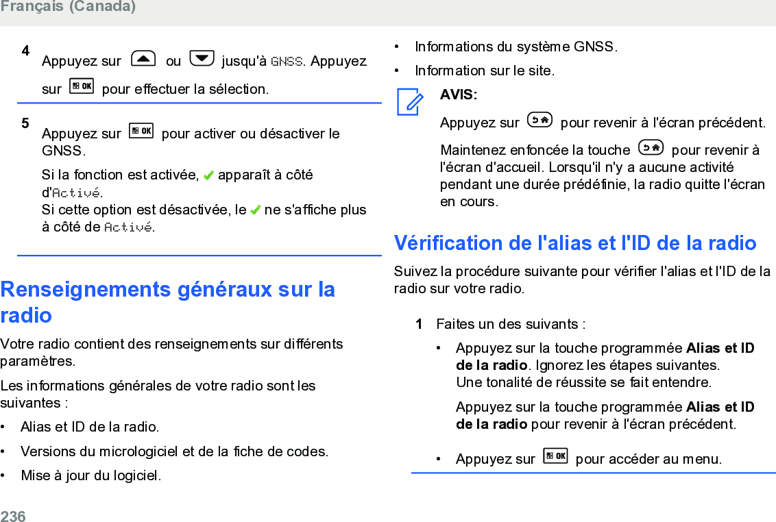 4Appuyez sur   ou   jusqu&apos;à GNSS. Appuyezsur   pour effectuer la sélection.5Appuyez sur   pour activer ou désactiver leGNSS.Si la fonction est activée,   apparaît à côtéd&apos;Activé.Si cette option est désactivée, le   ne s&apos;affiche plusà côté de Activé.Renseignements généraux sur laradioVotre radio contient des renseignements sur différentsparamètres.Les informations générales de votre radio sont lessuivantes :• Alias et ID de la radio.• Versions du micrologiciel et de la fiche de codes.• Mise à jour du logiciel.• Informations du système GNSS.• Information sur le site.AVIS:Appuyez sur   pour revenir à l&apos;écran précédent.Maintenez enfoncée la touche   pour revenir àl&apos;écran d&apos;accueil. Lorsqu&apos;il n&apos;y a aucune activitépendant une durée prédéfinie, la radio quitte l&apos;écranen cours.Vérification de l&apos;alias et l&apos;ID de la radioSuivez la procédure suivante pour vérifier l&apos;alias et l&apos;ID de laradio sur votre radio.1Faites un des suivants :•Appuyez sur la touche programmée Alias et IDde la radio. Ignorez les étapes suivantes.Une tonalité de réussite se fait entendre.Appuyez sur la touche programmée Alias et IDde la radio pour revenir à l&apos;écran précédent.•Appuyez sur   pour accéder au menu.Français (Canada)236  