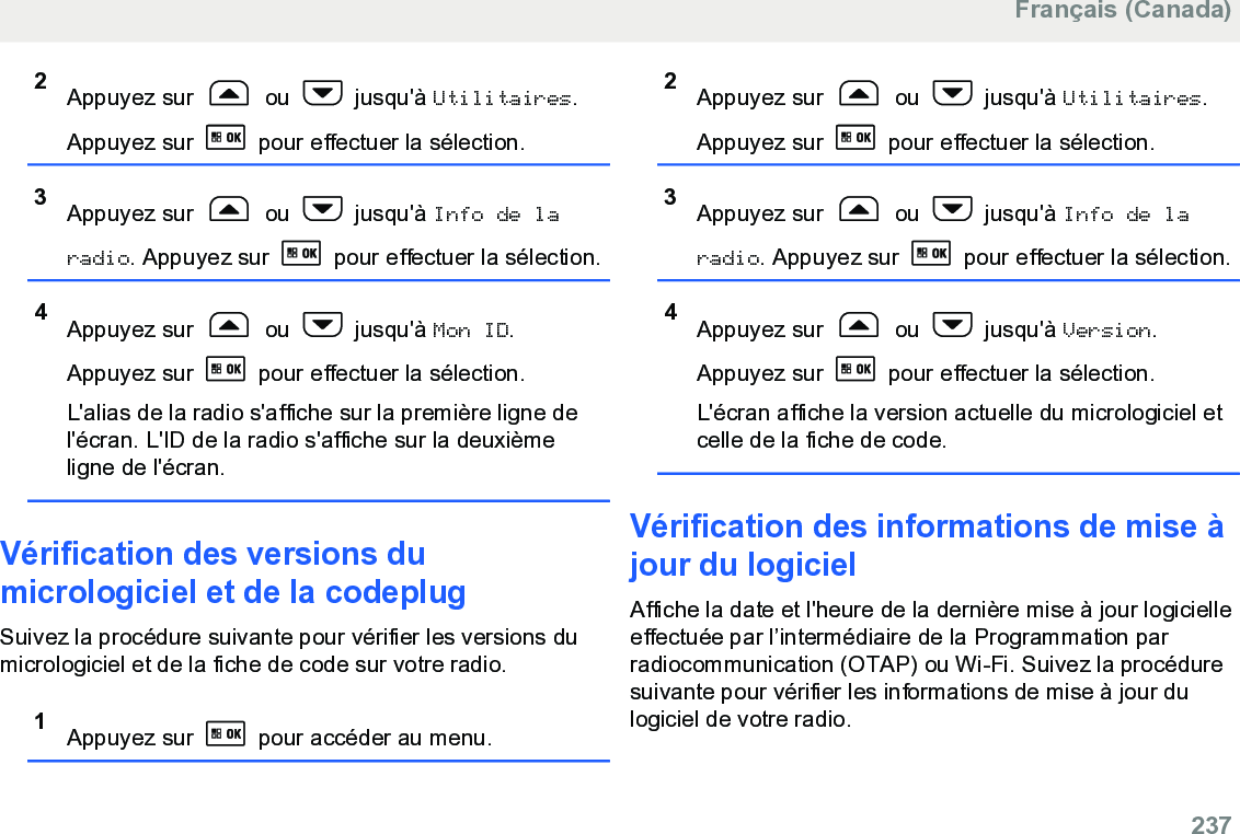 2Appuyez sur   ou   jusqu&apos;à Utilitaires.Appuyez sur   pour effectuer la sélection.3Appuyez sur   ou   jusqu&apos;à Info de laradio. Appuyez sur   pour effectuer la sélection.4Appuyez sur   ou   jusqu&apos;à Mon ID.Appuyez sur   pour effectuer la sélection.L&apos;alias de la radio s&apos;affiche sur la première ligne del&apos;écran. L&apos;ID de la radio s&apos;affiche sur la deuxièmeligne de l&apos;écran.Vérification des versions dumicrologiciel et de la codeplugSuivez la procédure suivante pour vérifier les versions dumicrologiciel et de la fiche de code sur votre radio.1Appuyez sur   pour accéder au menu.2Appuyez sur   ou   jusqu&apos;à Utilitaires.Appuyez sur   pour effectuer la sélection.3Appuyez sur   ou   jusqu&apos;à Info de laradio. Appuyez sur   pour effectuer la sélection.4Appuyez sur   ou   jusqu&apos;à Version.Appuyez sur   pour effectuer la sélection.L&apos;écran affiche la version actuelle du micrologiciel etcelle de la fiche de code.Vérification des informations de mise àjour du logicielAffiche la date et l&apos;heure de la dernière mise à jour logicielleeffectuée par l’intermédiaire de la Programmation parradiocommunication (OTAP) ou Wi-Fi. Suivez la procéduresuivante pour vérifier les informations de mise à jour dulogiciel de votre radio.Français (Canada)  237