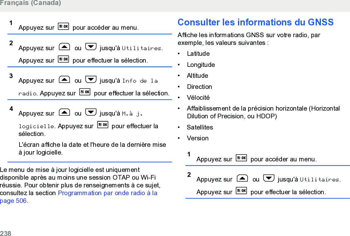 1Appuyez sur   pour accéder au menu.2Appuyez sur   ou   jusqu&apos;à Utilitaires.Appuyez sur   pour effectuer la sélection.3Appuyez sur   ou   jusqu&apos;à Info de laradio. Appuyez sur   pour effectuer la sélection.4Appuyez sur   ou   jusqu&apos;à M.à j.logicielle. Appuyez sur   pour effectuer lasélection.L&apos;écran affiche la date et l&apos;heure de la dernière miseà jour logicielle.Le menu de mise à jour logicielle est uniquementdisponible après au moins une session OTAP ou Wi-Firéussie. Pour obtenir plus de renseignements à ce sujet,consultez la section Programmation par onde radio à lapage 506.Consulter les informations du GNSSAffiche les informations GNSS sur votre radio, parexemple, les valeurs suivantes :• Latitude•Longitude• Altitude• Direction• Vélocité• Affaiblissement de la précision horizontale (HorizontalDilution of Precision, ou HDOP)• Satellites• Version1Appuyez sur   pour accéder au menu.2Appuyez sur   ou   jusqu&apos;à Utilitaires.Appuyez sur   pour effectuer la sélection.Français (Canada)238  