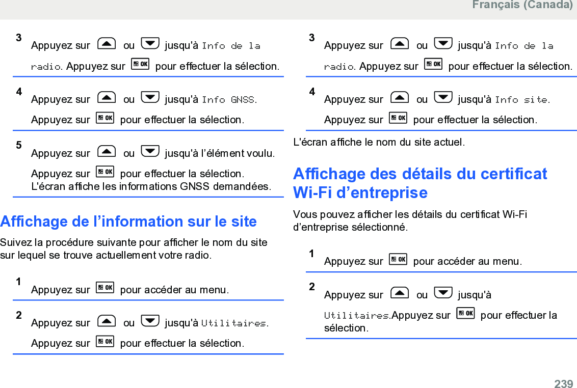 3Appuyez sur   ou   jusqu&apos;à Info de laradio. Appuyez sur   pour effectuer la sélection.4Appuyez sur   ou   jusqu&apos;à Info GNSS.Appuyez sur   pour effectuer la sélection.5Appuyez sur   ou   jusqu&apos;à l’élément voulu.Appuyez sur   pour effectuer la sélection.L&apos;écran affiche les informations GNSS demandées.Affichage de l’information sur le siteSuivez la procédure suivante pour afficher le nom du sitesur lequel se trouve actuellement votre radio.1Appuyez sur   pour accéder au menu.2Appuyez sur   ou   jusqu&apos;à Utilitaires.Appuyez sur   pour effectuer la sélection.3Appuyez sur   ou   jusqu&apos;à Info de laradio. Appuyez sur   pour effectuer la sélection.4Appuyez sur   ou   jusqu&apos;à Info site.Appuyez sur   pour effectuer la sélection.L&apos;écran affiche le nom du site actuel.Affichage des détails du certificatWi-Fi d’entrepriseVous pouvez afficher les détails du certificat Wi-Fid’entreprise sélectionné.1Appuyez sur   pour accéder au menu.2Appuyez sur   ou   jusqu&apos;àUtilitaires.Appuyez sur   pour effectuer lasélection.Français (Canada)  239