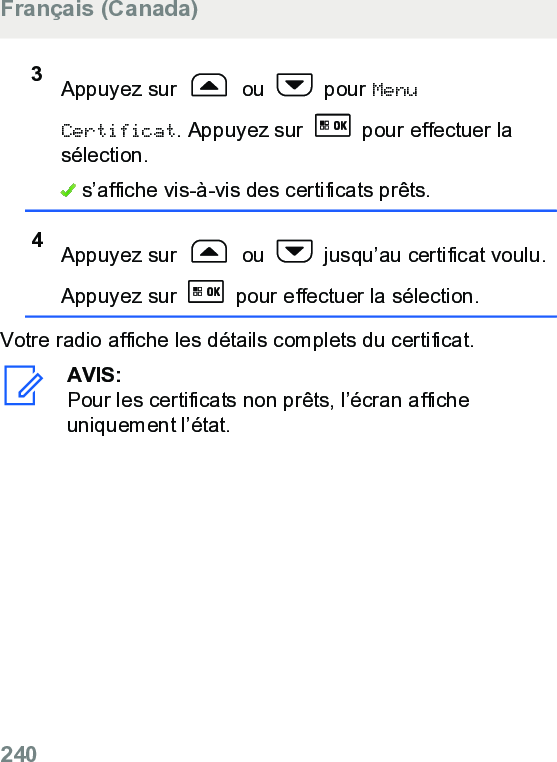 3Appuyez sur   ou   pour MenuCertificat. Appuyez sur   pour effectuer lasélection. s’affiche vis-à-vis des certificats prêts.4Appuyez sur   ou   jusqu’au certificat voulu.Appuyez sur   pour effectuer la sélection.Votre radio affiche les détails complets du certificat.AVIS:Pour les certificats non prêts, l’écran afficheuniquement l’état.Français (Canada)240  