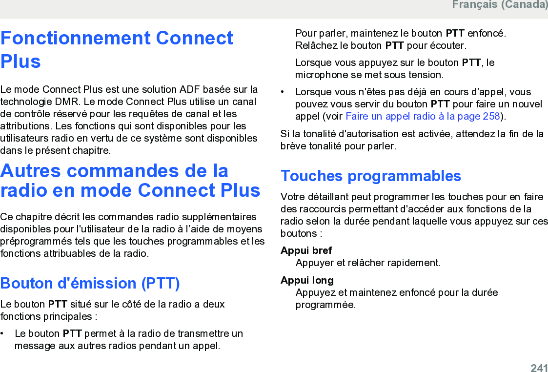 Fonctionnement ConnectPlusLe mode Connect Plus est une solution ADF basée sur latechnologie DMR. Le mode Connect Plus utilise un canalde contrôle réservé pour les requêtes de canal et lesattributions. Les fonctions qui sont disponibles pour lesutilisateurs radio en vertu de ce système sont disponiblesdans le présent chapitre.Autres commandes de laradio en mode Connect PlusCe chapitre décrit les commandes radio supplémentairesdisponibles pour l&apos;utilisateur de la radio à l’aide de moyenspréprogrammés tels que les touches programmables et lesfonctions attribuables de la radio.Bouton d&apos;émission (PTT)Le bouton PTT situé sur le côté de la radio a deuxfonctions principales :• Le bouton PTT permet à la radio de transmettre unmessage aux autres radios pendant un appel.Pour parler, maintenez le bouton PTT enfoncé.Relâchez le bouton PTT pour écouter.Lorsque vous appuyez sur le bouton PTT, lemicrophone se met sous tension.• Lorsque vous n&apos;êtes pas déjà en cours d&apos;appel, vouspouvez vous servir du bouton PTT pour faire un nouvelappel (voir Faire un appel radio à la page 258).Si la tonalité d&apos;autorisation est activée, attendez la fin de labrève tonalité pour parler.Touches programmablesVotre détaillant peut programmer les touches pour en fairedes raccourcis permettant d&apos;accéder aux fonctions de laradio selon la durée pendant laquelle vous appuyez sur cesboutons :Appui brefAppuyer et relâcher rapidement.Appui longAppuyez et maintenez enfoncé pour la duréeprogrammée.Français (Canada)  241