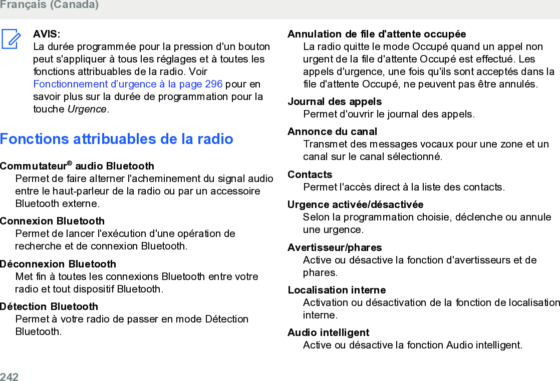 AVIS:La durée programmée pour la pression d&apos;un boutonpeut s&apos;appliquer à tous les réglages et à toutes lesfonctions attribuables de la radio. Voir Fonctionnement d’urgence à la page 296 pour ensavoir plus sur la durée de programmation pour latouche Urgence.Fonctions attribuables de la radioCommutateur® audio BluetoothPermet de faire alterner l&apos;acheminement du signal audioentre le haut-parleur de la radio ou par un accessoireBluetooth externe.Connexion BluetoothPermet de lancer l&apos;exécution d&apos;une opération derecherche et de connexion Bluetooth.Déconnexion BluetoothMet fin à toutes les connexions Bluetooth entre votreradio et tout dispositif Bluetooth.Détection BluetoothPermet à votre radio de passer en mode DétectionBluetooth.Annulation de file d&apos;attente occupéeLa radio quitte le mode Occupé quand un appel nonurgent de la file d&apos;attente Occupé est effectué. Lesappels d&apos;urgence, une fois qu&apos;ils sont acceptés dans lafile d&apos;attente Occupé, ne peuvent pas être annulés.Journal des appelsPermet d&apos;ouvrir le journal des appels.Annonce du canalTransmet des messages vocaux pour une zone et uncanal sur le canal sélectionné.ContactsPermet l&apos;accès direct à la liste des contacts.Urgence activée/désactivéeSelon la programmation choisie, déclenche ou annuleune urgence.Avertisseur/pharesActive ou désactive la fonction d&apos;avertisseurs et dephares.Localisation interneActivation ou désactivation de la fonction de localisationinterne.Audio intelligentActive ou désactive la fonction Audio intelligent.Français (Canada)242  