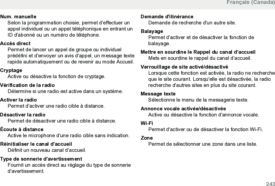 Num. manuelleSelon la programmation choisie, permet d&apos;effectuer unappel individuel ou un appel téléphonique en entrant unID d&apos;abonné ou un numéro de téléphone.Accès directPermet de lancer un appel de groupe ou individuelprédéfini et d&apos;envoyer un avis d&apos;appel, un message texterapide automatiquement ou de revenir au mode Accueil.CryptageActive ou désactive la fonction de cryptage.Vérification de la radioDétermine si une radio est active dans un système.Activer la radioPermet d&apos;activer une radio cible à distance.Désactiver la radioPermet de désactiver une radio cible à distance.Écoute à distanceActive le microphone d&apos;une radio cible sans indication.Réinitialiser le canal d&apos;accueilDéfinit un nouveau canal d’accueil.Type de sonnerie d&apos;avertissementFournit un accès direct au réglage du type de sonneried&apos;avertissement.Demande d&apos;itinéranceDemande de recherche d&apos;un autre site.BalayagePermet d&apos;activer et de désactiver la fonction debalayage.Mettre en sourdine le Rappel du canal d’accueilMets en sourdine le rappel du canal d’accueil.Verrouillage de site activé/désactivéLorsque cette fonction est activée, la radio ne rechercheque le site courant. Lorsqu&apos;elle est désactivée, la radiorecherche d&apos;autres sites en plus du site courant.Message texteSélectionne le menu de la messagerie texte.Annonce vocale activée/désactivéeActive ou désactive la fonction d&apos;annonce vocale.Wi-FiPermet d&apos;activer ou de désactiver la fonction Wi-Fi.ZonePermet de sélectionner une zone dans une liste.Français (Canada)  243