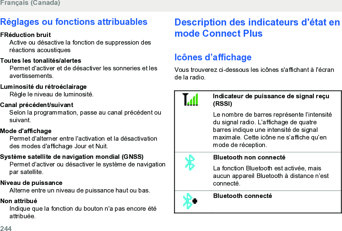 Réglages ou fonctions attribuablesFRéduction bruitActive ou désactive la fonction de suppression desréactions acoustiquesToutes les tonalités/alertesPermet d&apos;activer et de désactiver les sonneries et lesavertissements.Luminosité du rétroéclairageRègle le niveau de luminosité.Canal précédent/suivantSelon la programmation, passe au canal précédent ousuivant.Mode d&apos;affichagePermet d&apos;alterner entre l&apos;activation et la désactivationdes modes d&apos;affichage Jour et Nuit.Système satellite de navigation mondial (GNSS)Permet d&apos;activer ou désactiver le système de navigationpar satellite.Niveau de puissanceAlterne entre un niveau de puissance haut ou bas.Non attribuéIndique que la fonction du bouton n&apos;a pas encore étéattribuée.Description des indicateurs d&apos;état enmode Connect PlusIcônes d’affichageVous trouverez ci-dessous les icônes s&apos;affichant à l&apos;écrande la radio.Indicateur de puissance de signal reçu(RSSI)Le nombre de barres représente l’intensitédu signal radio. L’affichage de quatrebarres indique une intensité de signalmaximale. Cette icône ne s’affiche qu’enmode de réception.Bluetooth non connectéLa fonction Bluetooth est activée, maisaucun appareil Bluetooth à distance n’estconnecté.Bluetooth connectéFrançais (Canada)244  