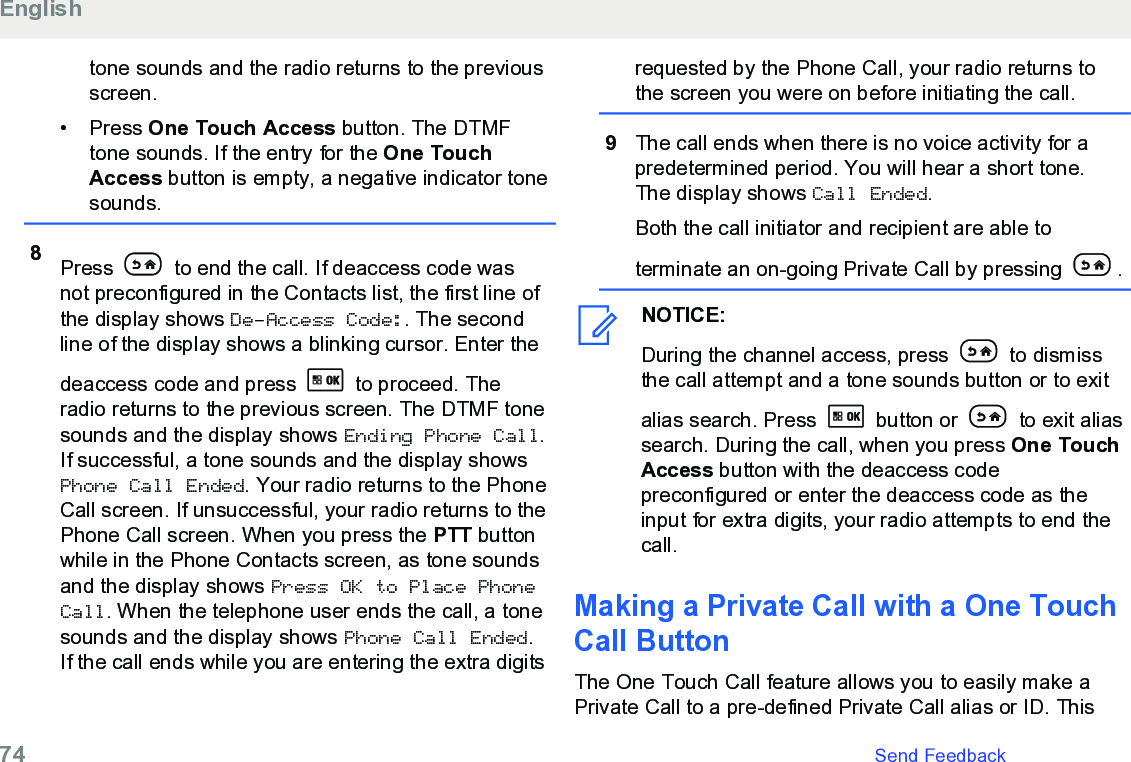 tone sounds and the radio returns to the previousscreen.• Press One Touch Access button. The DTMFtone sounds. If the entry for the One TouchAccess button is empty, a negative indicator tonesounds.8Press   to end the call. If deaccess code wasnot preconfigured in the Contacts list, the first line ofthe display shows De-Access Code:. The secondline of the display shows a blinking cursor. Enter thedeaccess code and press   to proceed. Theradio returns to the previous screen. The DTMF tonesounds and the display shows Ending Phone Call.If successful, a tone sounds and the display showsPhone Call Ended. Your radio returns to the PhoneCall screen. If unsuccessful, your radio returns to thePhone Call screen. When you press the PTT buttonwhile in the Phone Contacts screen, as tone soundsand the display shows Press OK to Place PhoneCall. When the telephone user ends the call, a tonesounds and the display shows Phone Call Ended.If the call ends while you are entering the extra digitsrequested by the Phone Call, your radio returns tothe screen you were on before initiating the call.9The call ends when there is no voice activity for apredetermined period. You will hear a short tone.The display shows Call Ended.Both the call initiator and recipient are able toterminate an on-going Private Call by pressing  .NOTICE:During the channel access, press   to dismissthe call attempt and a tone sounds button or to exitalias search. Press   button or   to exit aliassearch. During the call, when you press One TouchAccess button with the deaccess codepreconfigured or enter the deaccess code as theinput for extra digits, your radio attempts to end thecall.Making a Private Call with a One TouchCall ButtonThe One Touch Call feature allows you to easily make aPrivate Call to a pre-defined Private Call alias or ID. ThisEnglish74   Send Feedback