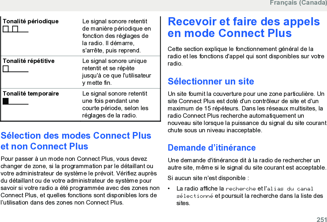 Tonalité périodique Le signal sonore retentitde manière périodique enfonction des réglages dela radio. Il démarre,s&apos;arrête, puis reprend.Tonalité répétitive Le signal sonore uniqueretentit et se répètejusqu&apos;à ce que l&apos;utilisateury mette fin.Tonalité temporaire Le signal sonore retentitune fois pendant unecourte période, selon lesréglages de la radio.Sélection des modes Connect Pluset non Connect PlusPour passer à un mode non Connect Plus, vous devezchanger de zone, si la programmation par le détaillant ouvotre administrateur de système le prévoit. Vérifiez auprèsdu détaillant ou de votre administrateur de système poursavoir si votre radio a été programmée avec des zones nonConnect Plus, et quelles fonctions sont disponibles lors del’utilisation dans des zones non Connect Plus.Recevoir et faire des appelsen mode Connect PlusCette section explique le fonctionnement général de laradio et les fonctions d&apos;appel qui sont disponibles sur votreradio.Sélectionner un siteUn site fournit la couverture pour une zone particulière. Unsite Connect Plus est doté d&apos;un contrôleur de site et d&apos;unmaximum de 15 répéteurs. Dans les réseaux multisites, laradio Connect Plus recherche automatiquement unnouveau site lorsque la puissance du signal du site courantchute sous un niveau inacceptable.Demande d’itinéranceUne demande d&apos;itinérance dit à la radio de rechercher unautre site, même si le signal du site courant est acceptable.Si aucun site n&apos;est disponible :• La radio affiche la recherche et l&apos;alias du canalsélectionné et poursuit la recherche dans la liste dessites.Français (Canada)  251