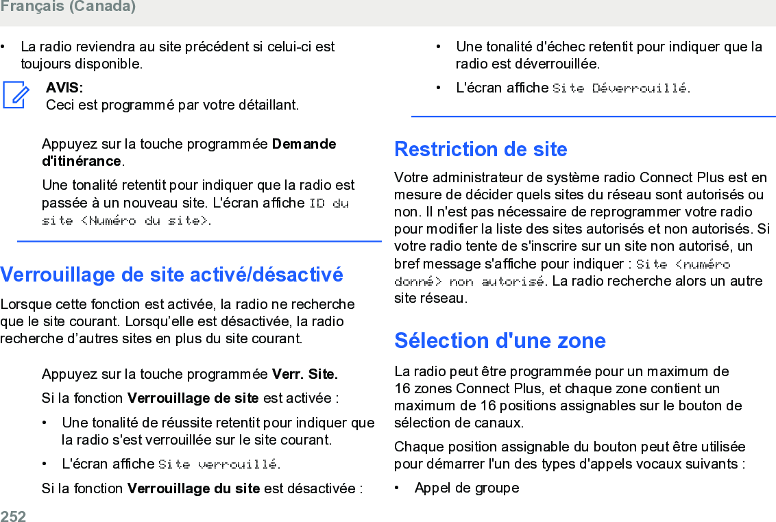 • La radio reviendra au site précédent si celui-ci esttoujours disponible.AVIS:Ceci est programmé par votre détaillant.Appuyez sur la touche programmée Demanded&apos;itinérance.Une tonalité retentit pour indiquer que la radio estpassée à un nouveau site. L&apos;écran affiche ID dusite &lt;Numéro du site&gt;.Verrouillage de site activé/désactivéLorsque cette fonction est activée, la radio ne rechercheque le site courant. Lorsqu’elle est désactivée, la radiorecherche d’autres sites en plus du site courant.Appuyez sur la touche programmée Verr. Site.Si la fonction Verrouillage de site est activée :• Une tonalité de réussite retentit pour indiquer quela radio s&apos;est verrouillée sur le site courant.•L&apos;écran affiche Site verrouillé.Si la fonction Verrouillage du site est désactivée :• Une tonalité d&apos;échec retentit pour indiquer que laradio est déverrouillée.• L&apos;écran affiche Site Déverrouillé.Restriction de siteVotre administrateur de système radio Connect Plus est enmesure de décider quels sites du réseau sont autorisés ounon. Il n&apos;est pas nécessaire de reprogrammer votre radiopour modifier la liste des sites autorisés et non autorisés. Sivotre radio tente de s&apos;inscrire sur un site non autorisé, unbref message s&apos;affiche pour indiquer : Site &lt;numérodonné&gt; non autorisé. La radio recherche alors un autresite réseau.Sélection d&apos;une zoneLa radio peut être programmée pour un maximum de16 zones Connect Plus, et chaque zone contient unmaximum de 16 positions assignables sur le bouton desélection de canaux.Chaque position assignable du bouton peut être utiliséepour démarrer l&apos;un des types d&apos;appels vocaux suivants :• Appel de groupeFrançais (Canada)252  
