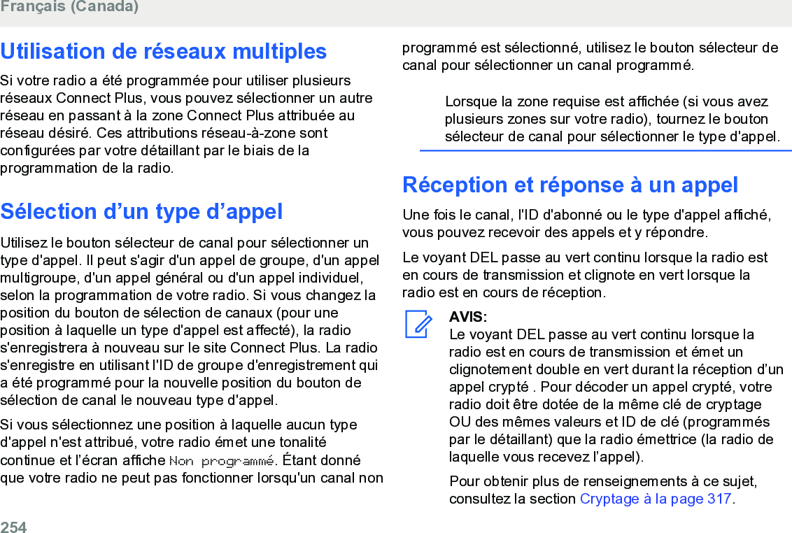 Utilisation de réseaux multiplesSi votre radio a été programmée pour utiliser plusieursréseaux Connect Plus, vous pouvez sélectionner un autreréseau en passant à la zone Connect Plus attribuée auréseau désiré. Ces attributions réseau-à-zone sontconfigurées par votre détaillant par le biais de laprogrammation de la radio.Sélection d’un type d’appelUtilisez le bouton sélecteur de canal pour sélectionner untype d&apos;appel. Il peut s&apos;agir d&apos;un appel de groupe, d&apos;un appelmultigroupe, d&apos;un appel général ou d&apos;un appel individuel,selon la programmation de votre radio. Si vous changez laposition du bouton de sélection de canaux (pour uneposition à laquelle un type d&apos;appel est affecté), la radios&apos;enregistrera à nouveau sur le site Connect Plus. La radios&apos;enregistre en utilisant l&apos;ID de groupe d&apos;enregistrement quia été programmé pour la nouvelle position du bouton desélection de canal le nouveau type d&apos;appel.Si vous sélectionnez une position à laquelle aucun typed&apos;appel n&apos;est attribué, votre radio émet une tonalitécontinue et l’écran affiche Non programmé. Étant donnéque votre radio ne peut pas fonctionner lorsqu&apos;un canal nonprogrammé est sélectionné, utilisez le bouton sélecteur decanal pour sélectionner un canal programmé.Lorsque la zone requise est affichée (si vous avezplusieurs zones sur votre radio), tournez le boutonsélecteur de canal pour sélectionner le type d&apos;appel.Réception et réponse à un appelUne fois le canal, l&apos;ID d&apos;abonné ou le type d&apos;appel affiché,vous pouvez recevoir des appels et y répondre.Le voyant DEL passe au vert continu lorsque la radio esten cours de transmission et clignote en vert lorsque laradio est en cours de réception.AVIS:Le voyant DEL passe au vert continu lorsque laradio est en cours de transmission et émet unclignotement double en vert durant la réception d’unappel crypté . Pour décoder un appel crypté, votreradio doit être dotée de la même clé de cryptageOU des mêmes valeurs et ID de clé (programméspar le détaillant) que la radio émettrice (la radio delaquelle vous recevez l’appel).Pour obtenir plus de renseignements à ce sujet,consultez la section Cryptage à la page 317.Français (Canada)254  