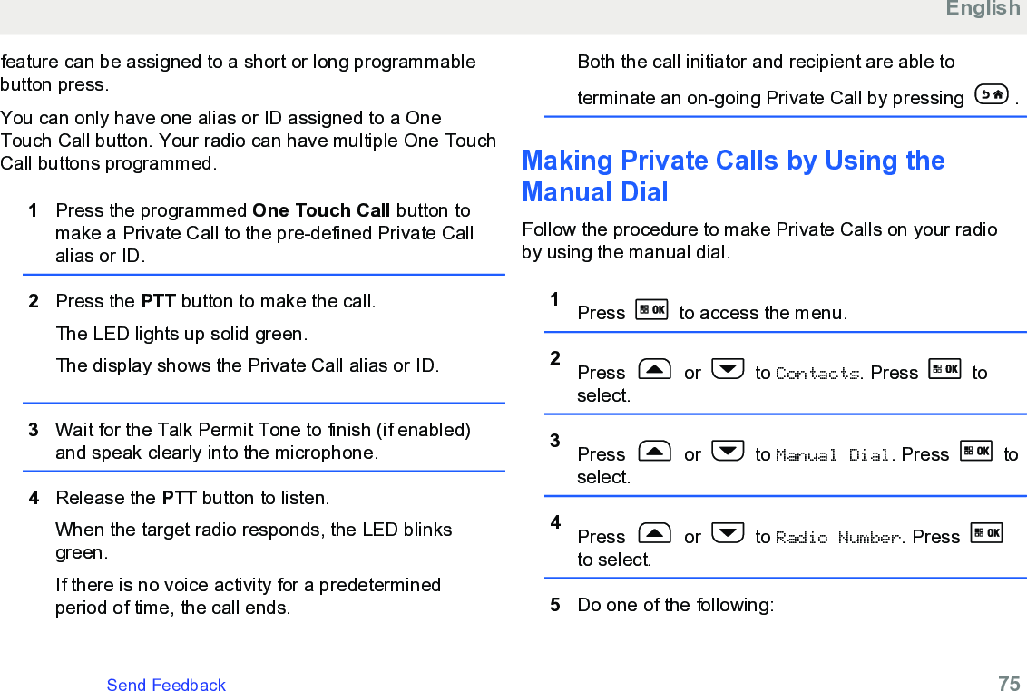 feature can be assigned to a short or long programmablebutton press.You can only have one alias or ID assigned to a OneTouch Call button. Your radio can have multiple One TouchCall buttons programmed.1Press the programmed One Touch Call button tomake a Private Call to the pre-defined Private Callalias or ID.2Press the PTT button to make the call.The LED lights up solid green.The display shows the Private Call alias or ID.3Wait for the Talk Permit Tone to finish (if enabled)and speak clearly into the microphone.4Release the PTT button to listen.When the target radio responds, the LED blinksgreen.If there is no voice activity for a predeterminedperiod of time, the call ends.Both the call initiator and recipient are able toterminate an on-going Private Call by pressing  .Making Private Calls by Using theManual Dial Follow the procedure to make Private Calls on your radioby using the manual dial.1Press   to access the menu.2Press   or   to Contacts. Press   toselect.3Press   or   to Manual Dial. Press   toselect.4Press   or   to Radio Number. Press to select.5Do one of the following:EnglishSend Feedback   75