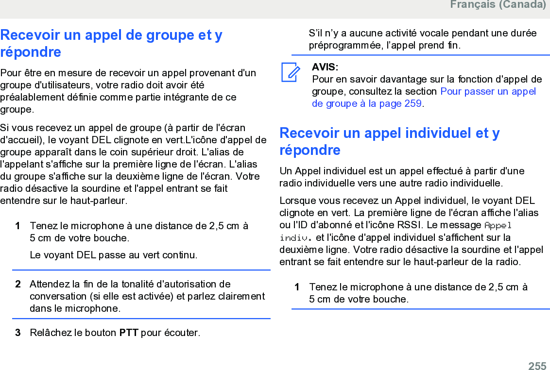 Recevoir un appel de groupe et yrépondrePour être en mesure de recevoir un appel provenant d&apos;ungroupe d&apos;utilisateurs, votre radio doit avoir étépréalablement définie comme partie intégrante de cegroupe.Si vous recevez un appel de groupe (à partir de l&apos;écrand&apos;accueil), le voyant DEL clignote en vert.L&apos;icône d&apos;appel degroupe apparaît dans le coin supérieur droit. L&apos;alias del&apos;appelant s&apos;affiche sur la première ligne de l&apos;écran. L&apos;aliasdu groupe s&apos;affiche sur la deuxième ligne de l&apos;écran. Votreradio désactive la sourdine et l&apos;appel entrant se faitentendre sur le haut-parleur.1Tenez le microphone à une distance de 2,5 cm à5 cm de votre bouche.Le voyant DEL passe au vert continu.2Attendez la fin de la tonalité d&apos;autorisation deconversation (si elle est activée) et parlez clairementdans le microphone.3Relâchez le bouton PTT pour écouter.S’il n’y a aucune activité vocale pendant une duréepréprogrammée, l’appel prend fin.AVIS:Pour en savoir davantage sur la fonction d&apos;appel degroupe, consultez la section Pour passer un appelde groupe à la page 259.Recevoir un appel individuel et yrépondreUn Appel individuel est un appel effectué à partir d&apos;uneradio individuelle vers une autre radio individuelle.Lorsque vous recevez un Appel individuel, le voyant DELclignote en vert. La première ligne de l&apos;écran affiche l&apos;aliasou l&apos;ID d&apos;abonné et l&apos;icône RSSI. Le message Appelindiv. et l&apos;icône d&apos;appel individuel s&apos;affichent sur ladeuxième ligne. Votre radio désactive la sourdine et l&apos;appelentrant se fait entendre sur le haut-parleur de la radio.1Tenez le microphone à une distance de 2,5 cm à5 cm de votre bouche.Français (Canada)  255