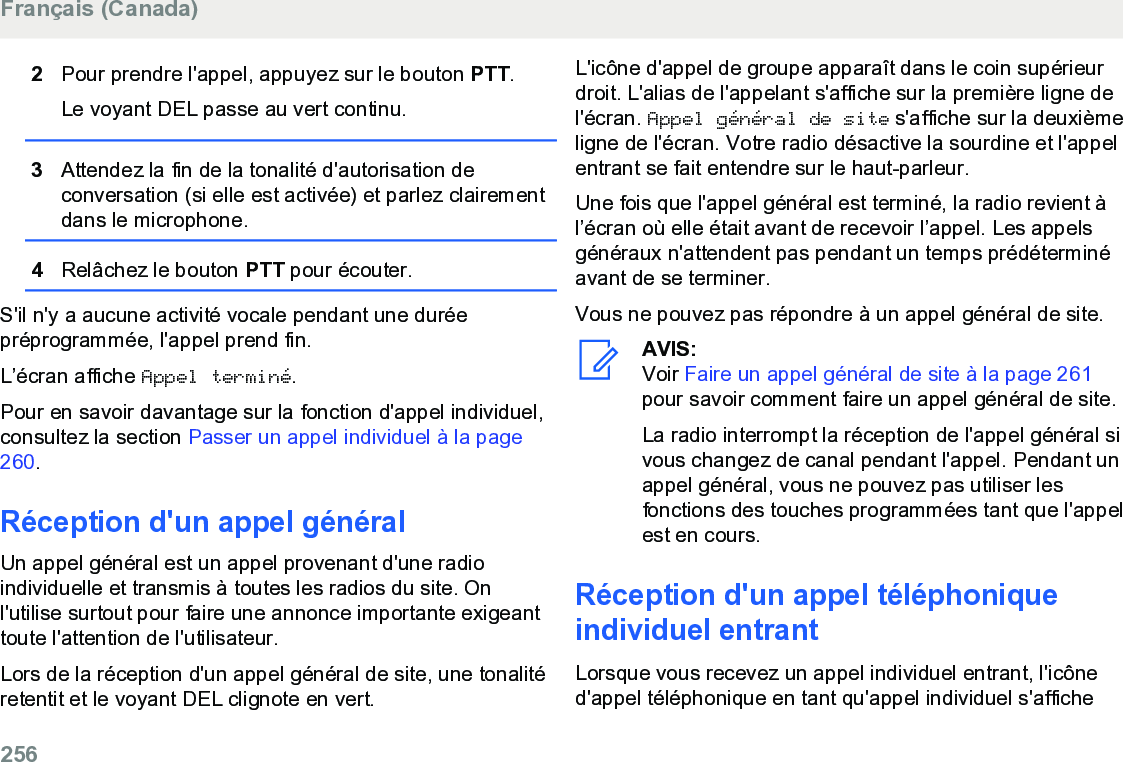 2Pour prendre l&apos;appel, appuyez sur le bouton PTT.Le voyant DEL passe au vert continu.3Attendez la fin de la tonalité d&apos;autorisation deconversation (si elle est activée) et parlez clairementdans le microphone.4Relâchez le bouton PTT pour écouter.S&apos;il n&apos;y a aucune activité vocale pendant une duréepréprogrammée, l&apos;appel prend fin.L’écran affiche Appel terminé.Pour en savoir davantage sur la fonction d&apos;appel individuel,consultez la section Passer un appel individuel à la page260.Réception d&apos;un appel généralUn appel général est un appel provenant d&apos;une radioindividuelle et transmis à toutes les radios du site. Onl&apos;utilise surtout pour faire une annonce importante exigeanttoute l&apos;attention de l&apos;utilisateur.Lors de la réception d&apos;un appel général de site, une tonalitéretentit et le voyant DEL clignote en vert.L&apos;icône d&apos;appel de groupe apparaît dans le coin supérieurdroit. L&apos;alias de l&apos;appelant s&apos;affiche sur la première ligne del&apos;écran. Appel général de site s&apos;affiche sur la deuxièmeligne de l&apos;écran. Votre radio désactive la sourdine et l&apos;appelentrant se fait entendre sur le haut-parleur.Une fois que l&apos;appel général est terminé, la radio revient àl’écran où elle était avant de recevoir l’appel. Les appelsgénéraux n&apos;attendent pas pendant un temps prédéterminéavant de se terminer.Vous ne pouvez pas répondre à un appel général de site.AVIS:Voir Faire un appel général de site à la page 261pour savoir comment faire un appel général de site.La radio interrompt la réception de l&apos;appel général sivous changez de canal pendant l&apos;appel. Pendant unappel général, vous ne pouvez pas utiliser lesfonctions des touches programmées tant que l&apos;appelest en cours.Réception d&apos;un appel téléphoniqueindividuel entrantLorsque vous recevez un appel individuel entrant, l&apos;icôned&apos;appel téléphonique en tant qu&apos;appel individuel s&apos;afficheFrançais (Canada)256  