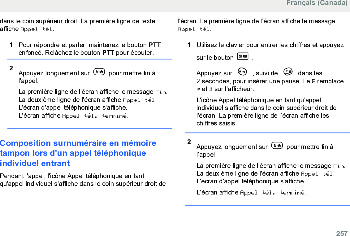 dans le coin supérieur droit. La première ligne de texteaffiche Appel tél.1Pour répondre et parler, maintenez le bouton PTTenfoncé. Relâchez le bouton PTT pour écouter.2Appuyez longuement sur   pour mettre fin àl&apos;appel.La première ligne de l&apos;écran affiche le message Fin.La deuxième ligne de l&apos;écran affiche Appel tél.L&apos;écran d&apos;appel téléphonique s&apos;affiche.L’écran affiche Appel tél. terminé.Composition surnuméraire en mémoiretampon lors d&apos;un appel téléphoniqueindividuel entrantPendant l&apos;appel, l&apos;icône Appel téléphonique en tantqu&apos;appel individuel s&apos;affiche dans le coin supérieur droit del&apos;écran. La première ligne de l’écran affiche le messageAppel tél.1Utilisez le clavier pour entrer les chiffres et appuyezsur le bouton   .Appuyez sur   , suivi de   dans les2 secondes, pour insérer une pause. Le P remplace* et # sur l&apos;afficheur.L&apos;icône Appel téléphonique en tant qu&apos;appelindividuel s&apos;affiche dans le coin supérieur droit del&apos;écran. La première ligne de l’écran affiche leschiffres saisis.2Appuyez longuement sur   pour mettre fin àl’appel.La première ligne de l&apos;écran affiche le message Fin.La deuxième ligne de l&apos;écran affiche Appel tél.L&apos;écran d&apos;appel téléphonique s&apos;affiche.L’écran affiche Appel tél. terminé.Français (Canada)  257