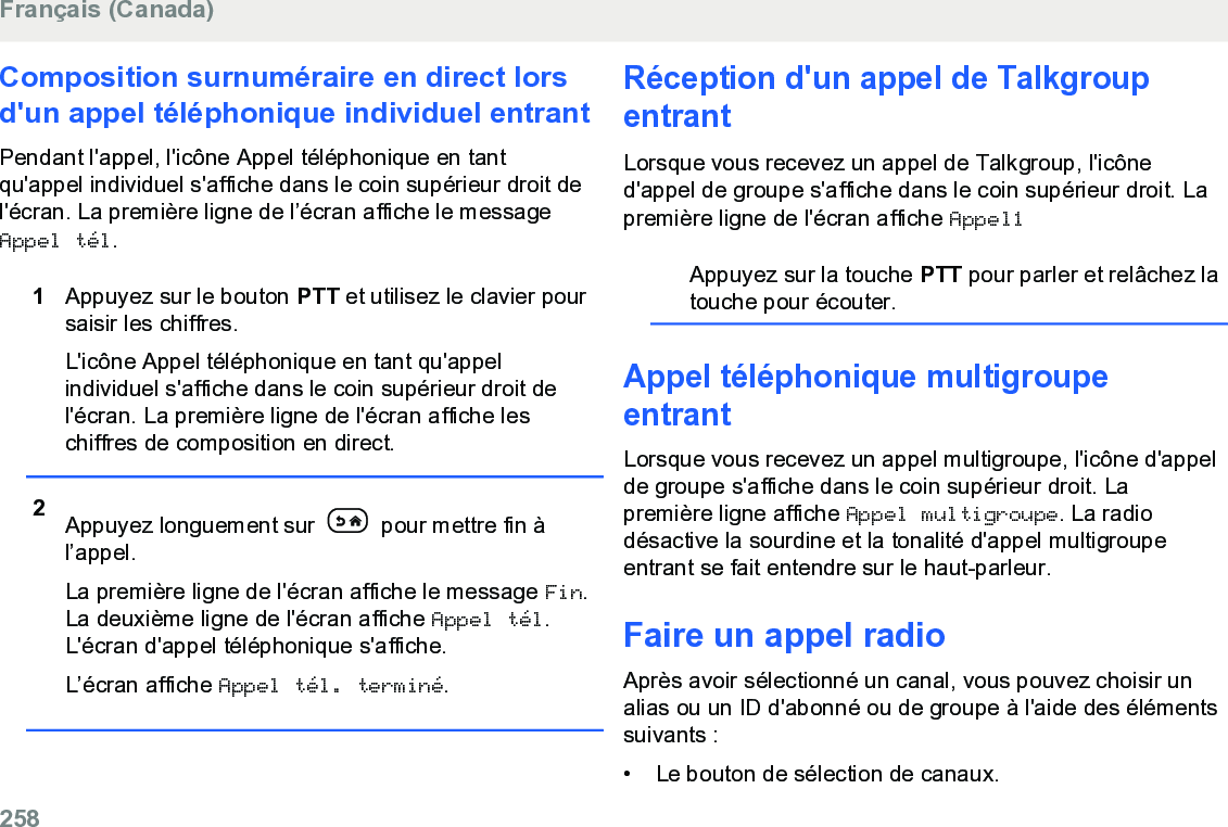 Composition surnuméraire en direct lorsd&apos;un appel téléphonique individuel entrantPendant l&apos;appel, l&apos;icône Appel téléphonique en tantqu&apos;appel individuel s&apos;affiche dans le coin supérieur droit del&apos;écran. La première ligne de l’écran affiche le messageAppel tél.1Appuyez sur le bouton PTT et utilisez le clavier poursaisir les chiffres.L&apos;icône Appel téléphonique en tant qu&apos;appelindividuel s&apos;affiche dans le coin supérieur droit del&apos;écran. La première ligne de l&apos;écran affiche leschiffres de composition en direct.2Appuyez longuement sur   pour mettre fin àl’appel.La première ligne de l&apos;écran affiche le message Fin.La deuxième ligne de l&apos;écran affiche Appel tél.L&apos;écran d&apos;appel téléphonique s&apos;affiche.L’écran affiche Appel tél. terminé.Réception d&apos;un appel de TalkgroupentrantLorsque vous recevez un appel de Talkgroup, l&apos;icôned&apos;appel de groupe s&apos;affiche dans le coin supérieur droit. Lapremière ligne de l&apos;écran affiche Appel1Appuyez sur la touche PTT pour parler et relâchez latouche pour écouter.Appel téléphonique multigroupeentrantLorsque vous recevez un appel multigroupe, l&apos;icône d&apos;appelde groupe s&apos;affiche dans le coin supérieur droit. Lapremière ligne affiche Appel multigroupe. La radiodésactive la sourdine et la tonalité d&apos;appel multigroupeentrant se fait entendre sur le haut-parleur.Faire un appel radioAprès avoir sélectionné un canal, vous pouvez choisir unalias ou un ID d&apos;abonné ou de groupe à l&apos;aide des élémentssuivants :• Le bouton de sélection de canaux.Français (Canada)258  