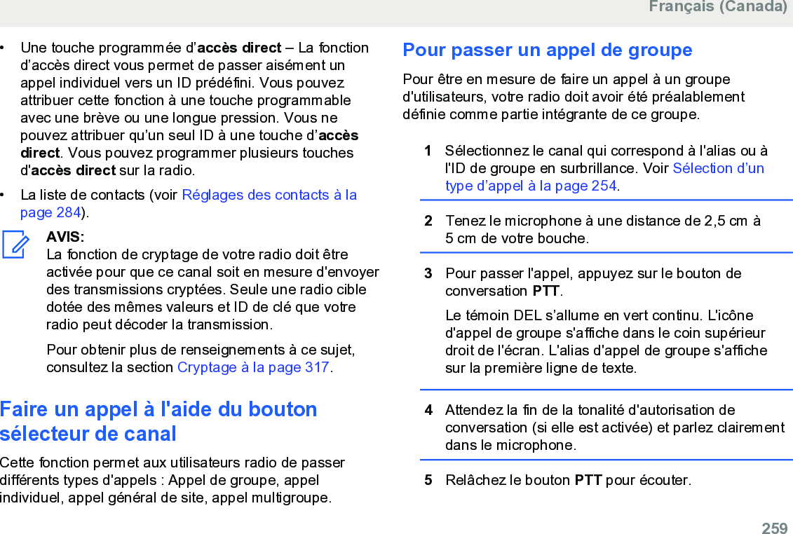 • Une touche programmée d’accès direct – La fonctiond’accès direct vous permet de passer aisément unappel individuel vers un ID prédéfini. Vous pouvezattribuer cette fonction à une touche programmableavec une brève ou une longue pression. Vous nepouvez attribuer qu’un seul ID à une touche d’accèsdirect. Vous pouvez programmer plusieurs touchesd&apos;accès direct sur la radio.• La liste de contacts (voir Réglages des contacts à lapage 284).AVIS:La fonction de cryptage de votre radio doit êtreactivée pour que ce canal soit en mesure d&apos;envoyerdes transmissions cryptées. Seule une radio cibledotée des mêmes valeurs et ID de clé que votreradio peut décoder la transmission.Pour obtenir plus de renseignements à ce sujet,consultez la section Cryptage à la page 317.Faire un appel à l&apos;aide du boutonsélecteur de canalCette fonction permet aux utilisateurs radio de passerdifférents types d&apos;appels : Appel de groupe, appelindividuel, appel général de site, appel multigroupe.Pour passer un appel de groupePour être en mesure de faire un appel à un grouped&apos;utilisateurs, votre radio doit avoir été préalablementdéfinie comme partie intégrante de ce groupe.1Sélectionnez le canal qui correspond à l&apos;alias ou àl&apos;ID de groupe en surbrillance. Voir Sélection d’untype d’appel à la page 254.2Tenez le microphone à une distance de 2,5 cm à5 cm de votre bouche.3Pour passer l&apos;appel, appuyez sur le bouton deconversation PTT.Le témoin DEL s’allume en vert continu. L&apos;icôned&apos;appel de groupe s&apos;affiche dans le coin supérieurdroit de l&apos;écran. L&apos;alias d&apos;appel de groupe s&apos;affichesur la première ligne de texte.4Attendez la fin de la tonalité d&apos;autorisation deconversation (si elle est activée) et parlez clairementdans le microphone.5Relâchez le bouton PTT pour écouter.Français (Canada)  259