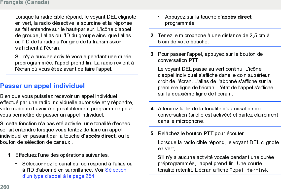 Lorsque la radio cible répond, le voyant DEL clignoteen vert, la radio désactive la sourdine et la réponsese fait entendre sur le haut-parleur. L&apos;icône d&apos;appelde groupe, l&apos;alias ou l&apos;ID du groupe ainsi que l&apos;aliasou l&apos;ID de la radio à l&apos;origine de la transmissions&apos;affichent à l&apos;écran.S&apos;il n&apos;y a aucune activité vocale pendant une duréepréprogrammée, l&apos;appel prend fin. La radio revient àl&apos;écran où vous étiez avant de faire l&apos;appel.Passer un appel individuelBien que vous puissiez recevoir un appel individueleffectué par une radio individuelle autorisée et y répondre,votre radio doit avoir été préalablement programmée pourvous permettre de passer un appel individuel.Si cette fonction n&apos;a pas été activée, une tonalité d&apos;échecse fait entendre lorsque vous tentez de faire un appelindividuel en passant par la touche d&apos;accès direct, ou lebouton de sélection de canaux,.1Effectuez l&apos;une des opérations suivantes.• Sélectionnez le canal qui correspond à l&apos;alias ouà l&apos;ID d&apos;abonné en surbrillance. Voir Sélectiond’un type d’appel à la page 254.• Appuyez sur la touche d&apos;accès directprogrammée.2Tenez le microphone à une distance de 2,5 cm à5 cm de votre bouche.3Pour passer l&apos;appel, appuyez sur le bouton deconversation PTT.Le voyant DEL passe au vert continu. L&apos;icôned&apos;appel individuel s&apos;affiche dans le coin supérieurdroit de l&apos;écran. L&apos;alias de l&apos;abonné s&apos;affiche sur lapremière ligne de l&apos;écran. L&apos;état de l&apos;appel s&apos;affichesur la deuxième ligne de l&apos;écran..4Attendez la fin de la tonalité d&apos;autorisation deconversation (si elle est activée) et parlez clairementdans le microphone.5Relâchez le bouton PTT pour écouter.Lorsque la radio cible répond, le voyant DEL clignoteen vert, .S&apos;il n&apos;y a aucune activité vocale pendant une duréepréprogrammée, l&apos;appel prend fin. Une courtetonalité retentit. L’écran affiche Appel terminé.Français (Canada)260  