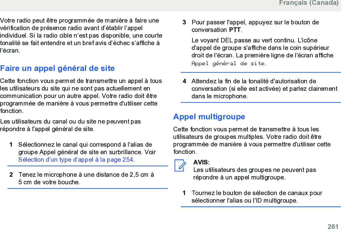 Votre radio peut être programmée de manière à faire unevérification de présence radio avant d’établir l’appelindividuel. Si la radio cible n’est pas disponible, une courtetonalité se fait entendre et un bref avis d’échec s’affiche àl’écran.Faire un appel général de siteCette fonction vous permet de transmettre un appel à tousles utilisateurs du site qui ne sont pas actuellement encommunication pour un autre appel. Votre radio doit êtreprogrammée de manière à vous permettre d&apos;utiliser cettefonction.Les utilisateurs du canal ou du site ne peuvent pasrépondre à l&apos;appel général de site.1Sélectionnez le canal qui correspond à l&apos;alias degroupe Appel général de site en surbrillance. Voir Sélection d’un type d’appel à la page 254.2Tenez le microphone à une distance de 2,5 cm à5 cm de votre bouche.3Pour passer l&apos;appel, appuyez sur le bouton deconversation PTT.Le voyant DEL passe au vert continu. L&apos;icôned&apos;appel de groupe s&apos;affiche dans le coin supérieurdroit de l&apos;écran. La première ligne de l&apos;écran afficheAppel général de site.4Attendez la fin de la tonalité d&apos;autorisation deconversation (si elle est activée) et parlez clairementdans le microphone.Appel multigroupeCette fonction vous permet de transmettre à tous lesutilisateurs de groupes multiples. Votre radio doit êtreprogrammée de manière à vous permettre d&apos;utiliser cettefonction.AVIS:Les utilisateurs des groupes ne peuvent pasrépondre à un appel multigroupe.1Tournez le bouton de sélection de canaux poursélectionner l&apos;alias ou l&apos;ID multigroupe.Français (Canada)  261