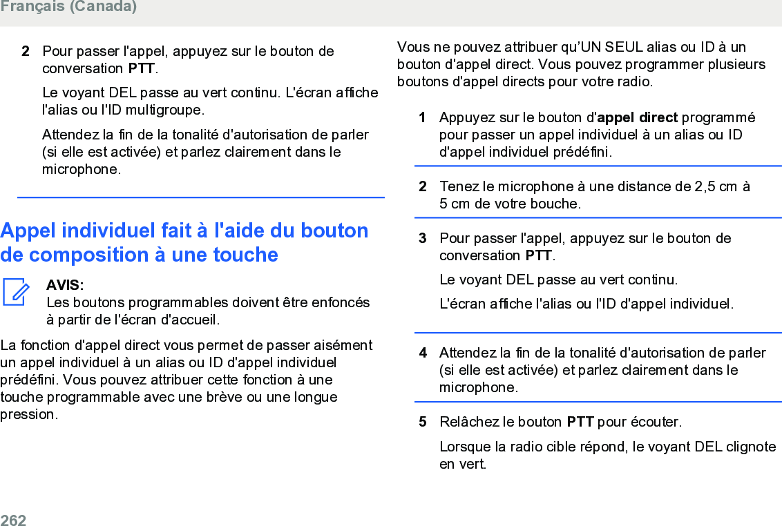 2Pour passer l&apos;appel, appuyez sur le bouton deconversation PTT.Le voyant DEL passe au vert continu. L&apos;écran affichel&apos;alias ou l&apos;ID multigroupe.Attendez la fin de la tonalité d&apos;autorisation de parler(si elle est activée) et parlez clairement dans lemicrophone.Appel individuel fait à l&apos;aide du boutonde composition à une toucheAVIS:Les boutons programmables doivent être enfoncésà partir de l&apos;écran d&apos;accueil.La fonction d&apos;appel direct vous permet de passer aisémentun appel individuel à un alias ou ID d&apos;appel individuelprédéfini. Vous pouvez attribuer cette fonction à unetouche programmable avec une brève ou une longuepression.Vous ne pouvez attribuer qu’UN SEUL alias ou ID à unbouton d&apos;appel direct. Vous pouvez programmer plusieursboutons d&apos;appel directs pour votre radio.1Appuyez sur le bouton d&apos;appel direct programmépour passer un appel individuel à un alias ou IDd&apos;appel individuel prédéfini.2Tenez le microphone à une distance de 2,5 cm à5 cm de votre bouche.3Pour passer l&apos;appel, appuyez sur le bouton deconversation PTT.Le voyant DEL passe au vert continu.L&apos;écran affiche l&apos;alias ou l&apos;ID d&apos;appel individuel.4Attendez la fin de la tonalité d&apos;autorisation de parler(si elle est activée) et parlez clairement dans lemicrophone.5Relâchez le bouton PTT pour écouter.Lorsque la radio cible répond, le voyant DEL clignoteen vert.Français (Canada)262  