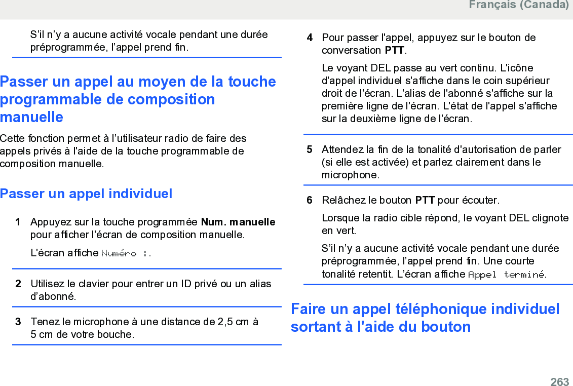 S’il n’y a aucune activité vocale pendant une duréepréprogrammée, l’appel prend fin.Passer un appel au moyen de la toucheprogrammable de compositionmanuelleCette fonction permet à l’utilisateur radio de faire desappels privés à l&apos;aide de la touche programmable decomposition manuelle.Passer un appel individuel1Appuyez sur la touche programmée Num. manuellepour afficher l&apos;écran de composition manuelle.L&apos;écran affiche Numéro :.2Utilisez le clavier pour entrer un ID privé ou un aliasd’abonné.3Tenez le microphone à une distance de 2,5 cm à5 cm de votre bouche.4Pour passer l&apos;appel, appuyez sur le bouton deconversation PTT.Le voyant DEL passe au vert continu. L&apos;icôned&apos;appel individuel s&apos;affiche dans le coin supérieurdroit de l&apos;écran. L&apos;alias de l&apos;abonné s&apos;affiche sur lapremière ligne de l&apos;écran. L&apos;état de l&apos;appel s&apos;affichesur la deuxième ligne de l&apos;écran.5Attendez la fin de la tonalité d&apos;autorisation de parler(si elle est activée) et parlez clairement dans lemicrophone.6Relâchez le bouton PTT pour écouter.Lorsque la radio cible répond, le voyant DEL clignoteen vert.S’il n’y a aucune activité vocale pendant une duréepréprogrammée, l’appel prend fin. Une courtetonalité retentit. L’écran affiche Appel terminé.Faire un appel téléphonique individuelsortant à l&apos;aide du boutonFrançais (Canada)  263