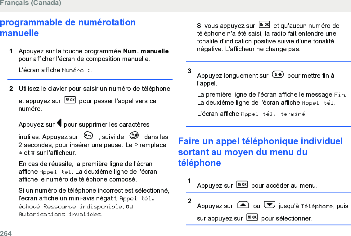 programmable de numérotationmanuelle1Appuyez sur la touche programmée Num. manuellepour afficher l&apos;écran de composition manuelle.L&apos;écran affiche Numéro :.2Utilisez le clavier pour saisir un numéro de téléphoneet appuyez sur   pour passer l&apos;appel vers cenuméro.Appuyez sur   pour supprimer les caractèresinutiles. Appuyez sur   , suivi de   dans les2 secondes, pour insérer une pause. Le P remplace* et # sur l&apos;afficheur.En cas de réussite, la première ligne de l&apos;écranaffiche Appel tél. La deuxième ligne de l&apos;écranaffiche le numéro de téléphone composé.Si un numéro de téléphone incorrect est sélectionné,l&apos;écran affiche un mini-avis négatif, Appel tél.échoué, Ressource indisponible, ouAutorisations invalides.Si vous appuyez sur   et qu&apos;aucun numéro detéléphone n&apos;a été saisi, la radio fait entendre unetonalité d’indication positive suivie d&apos;une tonaliténégative. L&apos;afficheur ne change pas.3Appuyez longuement sur   pour mettre fin àl’appel.La première ligne de l&apos;écran affiche le message Fin.La deuxième ligne de l&apos;écran affiche Appel tél.L’écran affiche Appel tél. terminé.Faire un appel téléphonique individuelsortant au moyen du menu dutéléphone1Appuyez sur   pour accéder au menu.2Appuyez sur   ou   jusqu&apos;à Téléphone, puissur appuyez sur   pour sélectionner.Français (Canada)264  