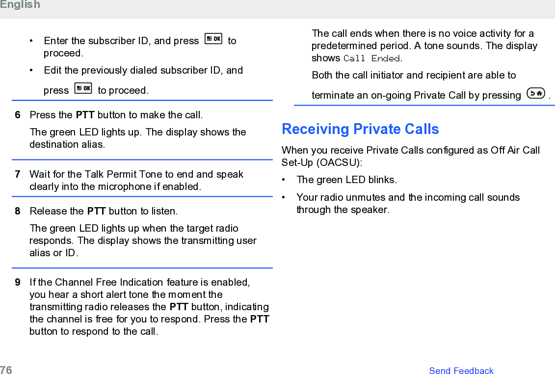 • Enter the subscriber ID, and press   toproceed.• Edit the previously dialed subscriber ID, andpress   to proceed.6Press the PTT button to make the call.The green LED lights up. The display shows thedestination alias.7Wait for the Talk Permit Tone to end and speakclearly into the microphone if enabled.8Release the PTT button to listen.The green LED lights up when the target radioresponds. The display shows the transmitting useralias or ID.9If the Channel Free Indication feature is enabled,you hear a short alert tone the moment thetransmitting radio releases the PTT button, indicatingthe channel is free for you to respond. Press the PTTbutton to respond to the call.The call ends when there is no voice activity for apredetermined period. A tone sounds. The displayshows Call Ended.Both the call initiator and recipient are able toterminate an on-going Private Call by pressing  .Receiving Private CallsWhen you receive Private Calls configured as Off Air CallSet-Up (OACSU):•The green LED blinks.•Your radio unmutes and the incoming call soundsthrough the speaker.English76   Send Feedback