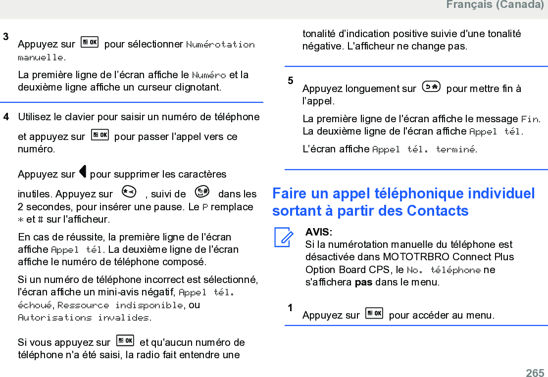 3Appuyez sur   pour sélectionner Numérotationmanuelle.La première ligne de l’écran affiche le Numéro et ladeuxième ligne affiche un curseur clignotant.4Utilisez le clavier pour saisir un numéro de téléphoneet appuyez sur   pour passer l&apos;appel vers cenuméro.Appuyez sur   pour supprimer les caractèresinutiles. Appuyez sur   , suivi de   dans les2 secondes, pour insérer une pause. Le P remplace* et # sur l&apos;afficheur.En cas de réussite, la première ligne de l&apos;écranaffiche Appel tél. La deuxième ligne de l&apos;écranaffiche le numéro de téléphone composé.Si un numéro de téléphone incorrect est sélectionné,l&apos;écran affiche un mini-avis négatif, Appel tél.échoué, Ressource indisponible, ouAutorisations invalides.Si vous appuyez sur   et qu&apos;aucun numéro detéléphone n&apos;a été saisi, la radio fait entendre unetonalité d’indication positive suivie d&apos;une tonaliténégative. L&apos;afficheur ne change pas.5Appuyez longuement sur   pour mettre fin àl’appel.La première ligne de l&apos;écran affiche le message Fin.La deuxième ligne de l&apos;écran affiche Appel tél.L’écran affiche Appel tél. terminé.Faire un appel téléphonique individuelsortant à partir des ContactsAVIS:Si la numérotation manuelle du téléphone estdésactivée dans MOTOTRBRO Connect PlusOption Board CPS, le No. téléphone nes&apos;affichera pas dans le menu.1Appuyez sur   pour accéder au menu.Français (Canada)  265