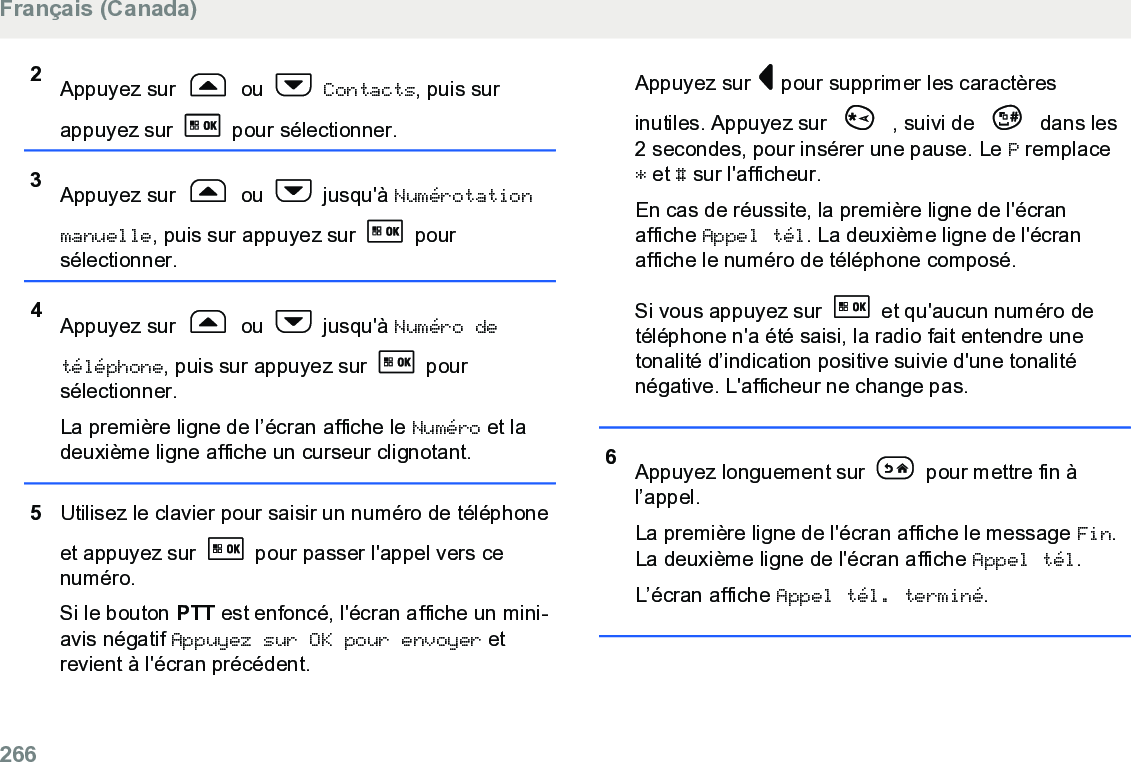 2Appuyez sur   ou   Contacts, puis surappuyez sur   pour sélectionner.3Appuyez sur   ou   jusqu&apos;à Numérotationmanuelle, puis sur appuyez sur   poursélectionner.4Appuyez sur   ou   jusqu&apos;à Numéro detéléphone, puis sur appuyez sur   poursélectionner.La première ligne de l’écran affiche le Numéro et ladeuxième ligne affiche un curseur clignotant.5Utilisez le clavier pour saisir un numéro de téléphoneet appuyez sur   pour passer l&apos;appel vers cenuméro.Si le bouton PTT est enfoncé, l&apos;écran affiche un mini-avis négatif Appuyez sur OK pour envoyer etrevient à l&apos;écran précédent.Appuyez sur   pour supprimer les caractèresinutiles. Appuyez sur   , suivi de   dans les2 secondes, pour insérer une pause. Le P remplace* et # sur l&apos;afficheur.En cas de réussite, la première ligne de l&apos;écranaffiche Appel tél. La deuxième ligne de l&apos;écranaffiche le numéro de téléphone composé.Si vous appuyez sur   et qu&apos;aucun numéro detéléphone n&apos;a été saisi, la radio fait entendre unetonalité d’indication positive suivie d&apos;une tonaliténégative. L&apos;afficheur ne change pas.6Appuyez longuement sur   pour mettre fin àl’appel.La première ligne de l&apos;écran affiche le message Fin.La deuxième ligne de l&apos;écran affiche Appel tél.L’écran affiche Appel tél. terminé.Français (Canada)266  