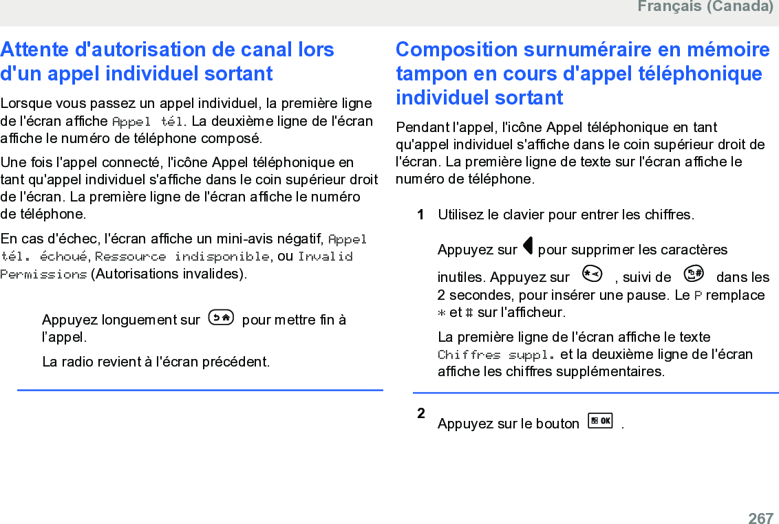 Attente d&apos;autorisation de canal lorsd&apos;un appel individuel sortantLorsque vous passez un appel individuel, la première lignede l&apos;écran affiche Appel tél. La deuxième ligne de l&apos;écranaffiche le numéro de téléphone composé.Une fois l&apos;appel connecté, l&apos;icône Appel téléphonique entant qu&apos;appel individuel s&apos;affiche dans le coin supérieur droitde l&apos;écran. La première ligne de l&apos;écran affiche le numérode téléphone.En cas d&apos;échec, l&apos;écran affiche un mini-avis négatif, Appeltél. échoué, Ressource indisponible, ou InvalidPermissions (Autorisations invalides).Appuyez longuement sur   pour mettre fin àl’appel.La radio revient à l&apos;écran précédent.Composition surnuméraire en mémoiretampon en cours d&apos;appel téléphoniqueindividuel sortantPendant l&apos;appel, l&apos;icône Appel téléphonique en tantqu&apos;appel individuel s&apos;affiche dans le coin supérieur droit del&apos;écran. La première ligne de texte sur l&apos;écran affiche lenuméro de téléphone.1Utilisez le clavier pour entrer les chiffres.Appuyez sur   pour supprimer les caractèresinutiles. Appuyez sur   , suivi de   dans les2 secondes, pour insérer une pause. Le P remplace* et # sur l&apos;afficheur.La première ligne de l&apos;écran affiche le texteChiffres suppl. et la deuxième ligne de l&apos;écranaffiche les chiffres supplémentaires.2Appuyez sur le bouton   .Français (Canada)  267