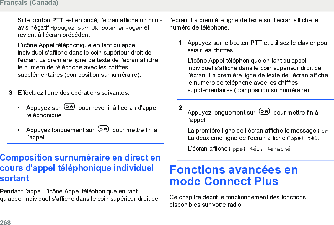 Si le bouton PTT est enfoncé, l&apos;écran affiche un mini-avis négatif Appuyez sur OK pour envoyer etrevient à l&apos;écran précédent.L&apos;icône Appel téléphonique en tant qu&apos;appelindividuel s&apos;affiche dans le coin supérieur droit del&apos;écran. La première ligne de texte de l&apos;écran affichele numéro de téléphone avec les chiffressupplémentaires (composition surnuméraire).3Effectuez l&apos;une des opérations suivantes.• Appuyez sur   pour revenir à l&apos;écran d&apos;appeltéléphonique.• Appuyez longuement sur   pour mettre fin àl’appel.Composition surnuméraire en direct encours d&apos;appel téléphonique individuelsortantPendant l&apos;appel, l&apos;icône Appel téléphonique en tantqu&apos;appel individuel s&apos;affiche dans le coin supérieur droit del&apos;écran. La première ligne de texte sur l&apos;écran affiche lenuméro de téléphone.1Appuyez sur le bouton PTT et utilisez le clavier poursaisir les chiffres.L&apos;icône Appel téléphonique en tant qu&apos;appelindividuel s&apos;affiche dans le coin supérieur droit del&apos;écran. La première ligne de texte de l&apos;écran affichele numéro de téléphone avec les chiffressupplémentaires (composition surnuméraire).2Appuyez longuement sur   pour mettre fin àl’appel.La première ligne de l&apos;écran affiche le message Fin.La deuxième ligne de l&apos;écran affiche Appel tél.L’écran affiche Appel tél. terminé.Fonctions avancées enmode Connect PlusCe chapitre décrit le fonctionnement des fonctionsdisponibles sur votre radio.Français (Canada)268  