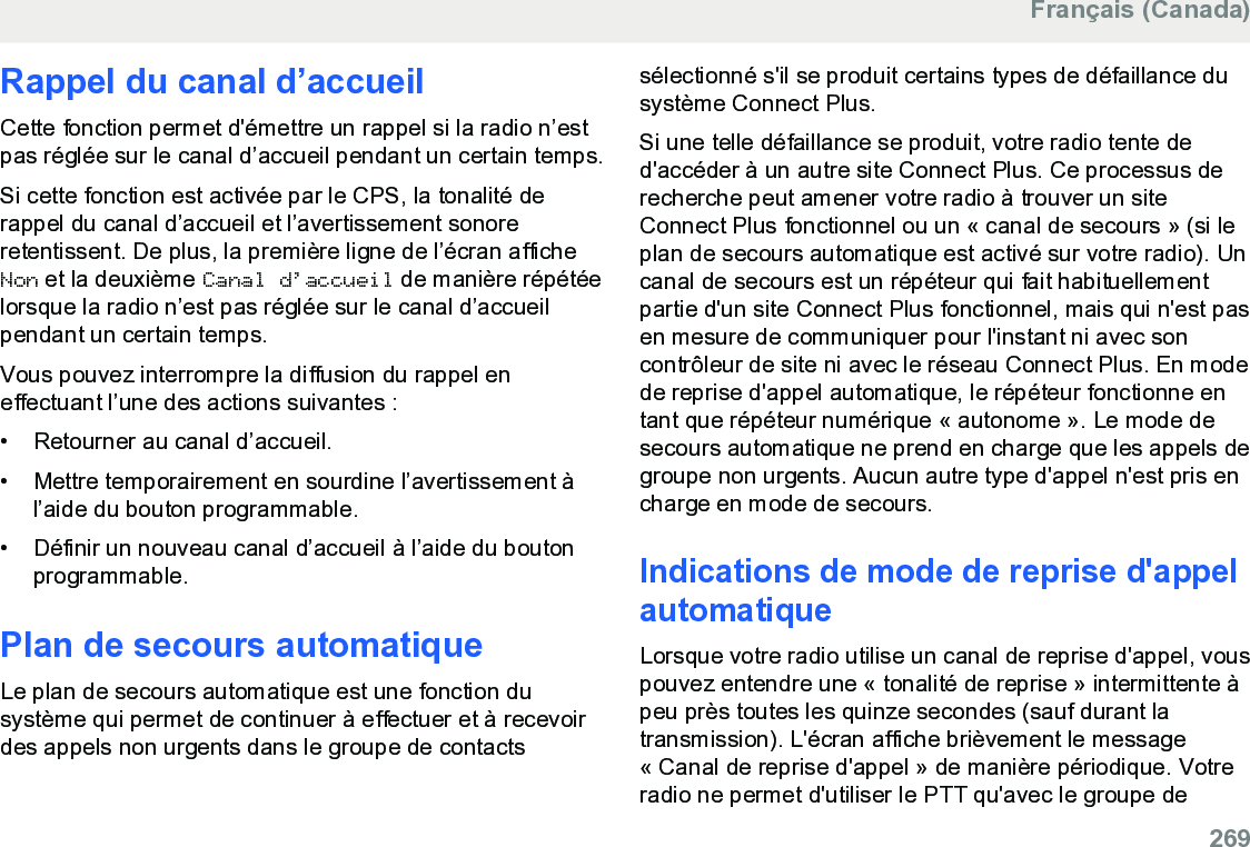 Rappel du canal d’accueilCette fonction permet d&apos;émettre un rappel si la radio n’estpas réglée sur le canal d’accueil pendant un certain temps.Si cette fonction est activée par le CPS, la tonalité derappel du canal d’accueil et l’avertissement sonoreretentissent. De plus, la première ligne de l’écran afficheNon et la deuxième Canal d’accueil de manière répétéelorsque la radio n’est pas réglée sur le canal d’accueilpendant un certain temps.Vous pouvez interrompre la diffusion du rappel eneffectuant l’une des actions suivantes :• Retourner au canal d’accueil.• Mettre temporairement en sourdine l’avertissement àl’aide du bouton programmable.• Définir un nouveau canal d’accueil à l’aide du boutonprogrammable.Plan de secours automatiqueLe plan de secours automatique est une fonction dusystème qui permet de continuer à effectuer et à recevoirdes appels non urgents dans le groupe de contactssélectionné s&apos;il se produit certains types de défaillance dusystème Connect Plus.Si une telle défaillance se produit, votre radio tente ded&apos;accéder à un autre site Connect Plus. Ce processus derecherche peut amener votre radio à trouver un siteConnect Plus fonctionnel ou un « canal de secours » (si leplan de secours automatique est activé sur votre radio). Uncanal de secours est un répéteur qui fait habituellementpartie d&apos;un site Connect Plus fonctionnel, mais qui n&apos;est pasen mesure de communiquer pour l&apos;instant ni avec soncontrôleur de site ni avec le réseau Connect Plus. En modede reprise d&apos;appel automatique, le répéteur fonctionne entant que répéteur numérique « autonome ». Le mode desecours automatique ne prend en charge que les appels degroupe non urgents. Aucun autre type d&apos;appel n&apos;est pris encharge en mode de secours.Indications de mode de reprise d&apos;appelautomatiqueLorsque votre radio utilise un canal de reprise d&apos;appel, vouspouvez entendre une « tonalité de reprise » intermittente àpeu près toutes les quinze secondes (sauf durant latransmission). L&apos;écran affiche brièvement le message« Canal de reprise d&apos;appel » de manière périodique. Votreradio ne permet d&apos;utiliser le PTT qu&apos;avec le groupe deFrançais (Canada)  269