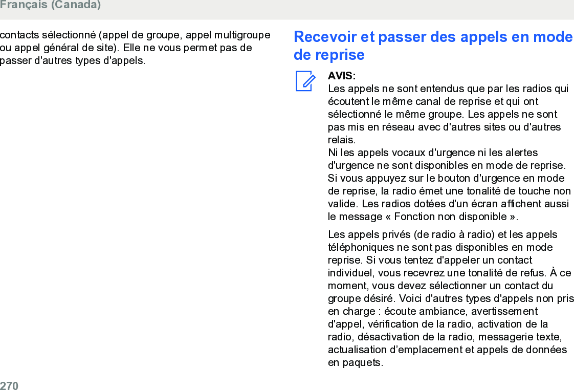 contacts sélectionné (appel de groupe, appel multigroupeou appel général de site). Elle ne vous permet pas depasser d&apos;autres types d&apos;appels.Recevoir et passer des appels en modede repriseAVIS:Les appels ne sont entendus que par les radios quiécoutent le même canal de reprise et qui ontsélectionné le même groupe. Les appels ne sontpas mis en réseau avec d&apos;autres sites ou d&apos;autresrelais.Ni les appels vocaux d&apos;urgence ni les alertesd&apos;urgence ne sont disponibles en mode de reprise.Si vous appuyez sur le bouton d&apos;urgence en modede reprise, la radio émet une tonalité de touche nonvalide. Les radios dotées d&apos;un écran affichent aussile message « Fonction non disponible ».Les appels privés (de radio à radio) et les appelstéléphoniques ne sont pas disponibles en modereprise. Si vous tentez d&apos;appeler un contactindividuel, vous recevrez une tonalité de refus. À cemoment, vous devez sélectionner un contact dugroupe désiré. Voici d&apos;autres types d&apos;appels non prisen charge : écoute ambiance, avertissementd&apos;appel, vérification de la radio, activation de laradio, désactivation de la radio, messagerie texte,actualisation d’emplacement et appels de donnéesen paquets.Français (Canada)270  