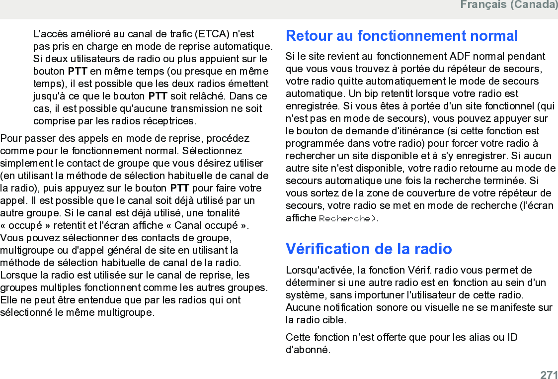 L&apos;accès amélioré au canal de trafic (ETCA) n&apos;estpas pris en charge en mode de reprise automatique.Si deux utilisateurs de radio ou plus appuient sur lebouton PTT en même temps (ou presque en mêmetemps), il est possible que les deux radios émettentjusqu&apos;à ce que le bouton PTT soit relâché. Dans cecas, il est possible qu&apos;aucune transmission ne soitcomprise par les radios réceptrices.Pour passer des appels en mode de reprise, procédezcomme pour le fonctionnement normal. Sélectionnezsimplement le contact de groupe que vous désirez utiliser(en utilisant la méthode de sélection habituelle de canal dela radio), puis appuyez sur le bouton PTT pour faire votreappel. Il est possible que le canal soit déjà utilisé par unautre groupe. Si le canal est déjà utilisé, une tonalité« occupé » retentit et l&apos;écran affiche « Canal occupé ».Vous pouvez sélectionner des contacts de groupe,multigroupe ou d&apos;appel général de site en utilisant laméthode de sélection habituelle de canal de la radio.Lorsque la radio est utilisée sur le canal de reprise, lesgroupes multiples fonctionnent comme les autres groupes.Elle ne peut être entendue que par les radios qui ontsélectionné le même multigroupe.Retour au fonctionnement normalSi le site revient au fonctionnement ADF normal pendantque vous vous trouvez à portée du répéteur de secours,votre radio quitte automatiquement le mode de secoursautomatique. Un bip retentit lorsque votre radio estenregistrée. Si vous êtes à portée d&apos;un site fonctionnel (quin&apos;est pas en mode de secours), vous pouvez appuyer surle bouton de demande d&apos;itinérance (si cette fonction estprogrammée dans votre radio) pour forcer votre radio àrechercher un site disponible et à s&apos;y enregistrer. Si aucunautre site n&apos;est disponible, votre radio retourne au mode desecours automatique une fois la recherche terminée. Sivous sortez de la zone de couverture de votre répéteur desecours, votre radio se met en mode de recherche (l’écranaffiche Recherche).Vérification de la radioLorsqu&apos;activée, la fonction Vérif. radio vous permet dedéterminer si une autre radio est en fonction au sein d&apos;unsystème, sans importuner l&apos;utilisateur de cette radio.Aucune notification sonore ou visuelle ne se manifeste surla radio cible.Cette fonction n&apos;est offerte que pour les alias ou IDd&apos;abonné.Français (Canada)  271