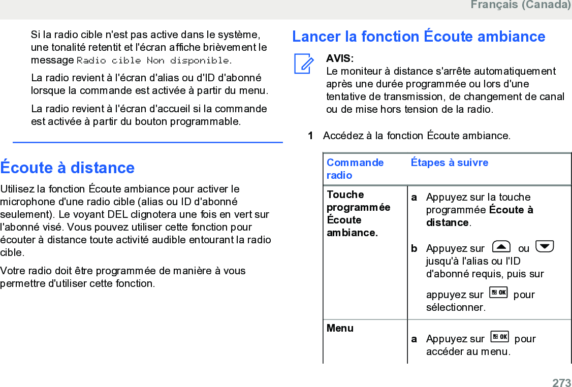 Si la radio cible n&apos;est pas active dans le système,une tonalité retentit et l&apos;écran affiche brièvement lemessage Radio cible Non disponible.La radio revient à l&apos;écran d&apos;alias ou d&apos;ID d&apos;abonnélorsque la commande est activée à partir du menu.La radio revient à l&apos;écran d&apos;accueil si la commandeest activée à partir du bouton programmable.Écoute à distanceUtilisez la fonction Écoute ambiance pour activer lemicrophone d&apos;une radio cible (alias ou ID d&apos;abonnéseulement). Le voyant DEL clignotera une fois en vert surl&apos;abonné visé. Vous pouvez utiliser cette fonction pourécouter à distance toute activité audible entourant la radiocible.Votre radio doit être programmée de manière à vouspermettre d&apos;utiliser cette fonction.Lancer la fonction Écoute ambianceAVIS:Le moniteur à distance s&apos;arrête automatiquementaprès une durée programmée ou lors d&apos;unetentative de transmission, de changement de canalou de mise hors tension de la radio.1Accédez à la fonction Écoute ambiance.CommanderadioÉtapes à suivreToucheprogramméeÉcouteambiance.aAppuyez sur la toucheprogrammée Écoute àdistance.bAppuyez sur   ou jusqu&apos;à l&apos;alias ou l&apos;IDd&apos;abonné requis, puis surappuyez sur   poursélectionner.Menu aAppuyez sur   pouraccéder au menu.Français (Canada)  273