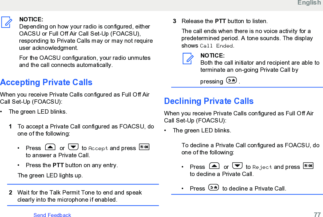 NOTICE:Depending on how your radio is configured, eitherOACSU or Full Off Air Call Set-Up (FOACSU),responding to Private Calls may or may not requireuser acknowledgment.For the OACSU configuration, your radio unmutesand the call connects automatically.Accepting Private CallsWhen you receive Private Calls configured as Full Off AirCall Set-Up (FOACSU):• The green LED blinks.1To accept a Private Call configured as FOACSU, doone of the following:•Press   or   to Accept and press to answer a Private Call.• Press the PTT button on any entry.The green LED lights up.2Wait for the Talk Permit Tone to end and speakclearly into the microphone if enabled.3Release the PTT button to listen.The call ends when there is no voice activity for apredetermined period. A tone sounds. The displayshows Call Ended.NOTICE:Both the call initiator and recipient are able toterminate an on-going Private Call bypressing  .Declining Private CallsWhen you receive Private Calls configured as Full Off AirCall Set-Up (FOACSU):•The green LED blinks.To decline a Private Call configured as FOACSU, doone of the following:•Press   or   to Reject and press to decline a Private Call.• Press   to decline a Private Call.EnglishSend Feedback   77