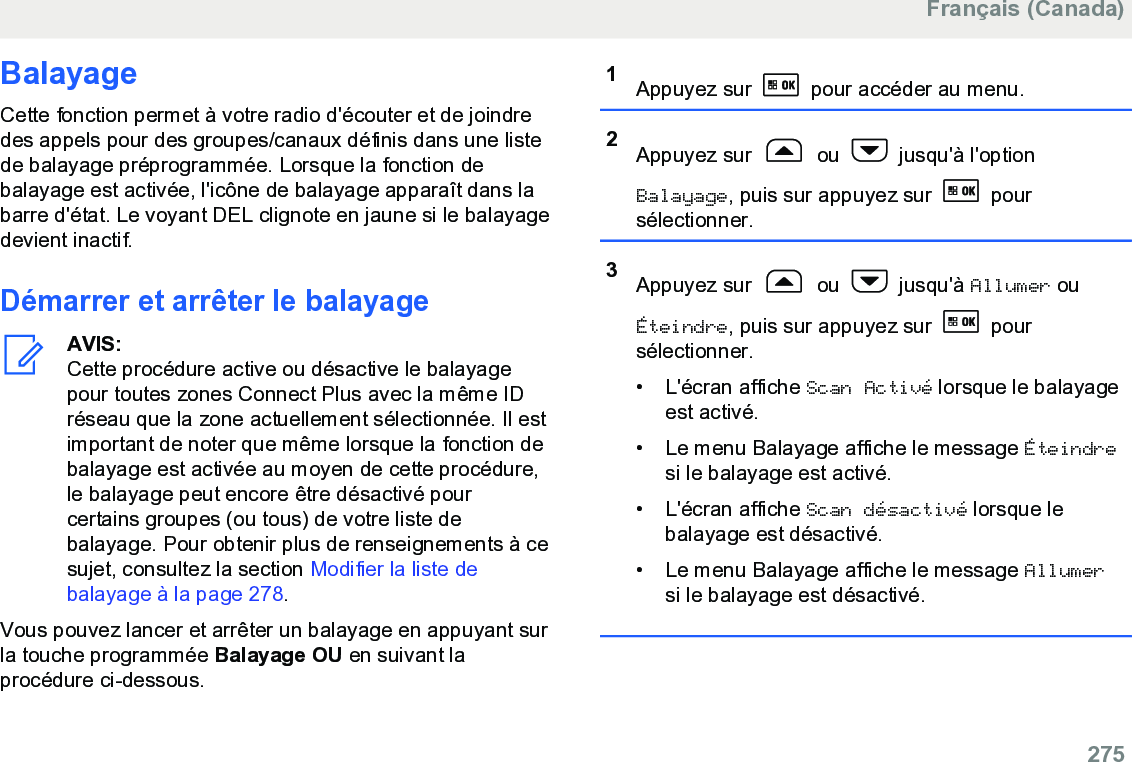 BalayageCette fonction permet à votre radio d&apos;écouter et de joindredes appels pour des groupes/canaux définis dans une listede balayage préprogrammée. Lorsque la fonction debalayage est activée, l&apos;icône de balayage apparaît dans labarre d&apos;état. Le voyant DEL clignote en jaune si le balayagedevient inactif.Démarrer et arrêter le balayageAVIS:Cette procédure active ou désactive le balayagepour toutes zones Connect Plus avec la même IDréseau que la zone actuellement sélectionnée. Il estimportant de noter que même lorsque la fonction debalayage est activée au moyen de cette procédure,le balayage peut encore être désactivé pourcertains groupes (ou tous) de votre liste debalayage. Pour obtenir plus de renseignements à cesujet, consultez la section Modifier la liste debalayage à la page 278.Vous pouvez lancer et arrêter un balayage en appuyant surla touche programmée Balayage OU en suivant laprocédure ci-dessous.1Appuyez sur   pour accéder au menu.2Appuyez sur   ou   jusqu&apos;à l&apos;optionBalayage, puis sur appuyez sur   poursélectionner.3Appuyez sur   ou   jusqu&apos;à Allumer ouÉteindre, puis sur appuyez sur   poursélectionner.•L&apos;écran affiche Scan Activé lorsque le balayageest activé.• Le menu Balayage affiche le message Éteindresi le balayage est activé.• L&apos;écran affiche Scan désactivé lorsque lebalayage est désactivé.• Le menu Balayage affiche le message Allumersi le balayage est désactivé.Français (Canada)  275