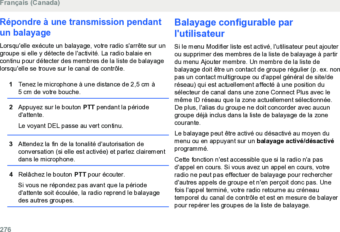 Répondre à une transmission pendantun balayageLorsqu&apos;elle exécute un balayage, votre radio s&apos;arrête sur ungroupe si elle y détecte de l&apos;activité. La radio balaie encontinu pour détecter des membres de la liste de balayagelorsqu&apos;elle se trouve sur le canal de contrôle.1Tenez le microphone à une distance de 2,5 cm à5 cm de votre bouche.2Appuyez sur le bouton PTT pendant la périoded&apos;attente.Le voyant DEL passe au vert continu.3Attendez la fin de la tonalité d&apos;autorisation deconversation (si elle est activée) et parlez clairementdans le microphone.4Relâchez le bouton PTT pour écouter.Si vous ne répondez pas avant que la périoded&apos;attente soit écoulée, la radio reprend le balayagedes autres groupes.Balayage configurable parl&apos;utilisateurSi le menu Modifier liste est activé, l&apos;utilisateur peut ajouterou supprimer des membres de la liste de balayage à partirdu menu Ajouter membre. Un membre de la liste debalayage doit être un contact de groupe régulier (p. ex. nonpas un contact multigroupe ou d&apos;appel général de site/deréseau) qui est actuellement affecté à une position dusélecteur de canal dans une zone Connect Plus avec lemême ID réseau que la zone actuellement sélectionnée.De plus, l&apos;alias du groupe ne doit concorder avec aucungroupe déjà inclus dans la liste de balayage de la zonecourante.Le balayage peut être activé ou désactivé au moyen dumenu ou en appuyant sur un balayage activé/désactivéprogrammé.Cette fonction n&apos;est accessible que si la radio n&apos;a pasd&apos;appel en cours. Si vous avez un appel en cours, votreradio ne peut pas effectuer de balayage pour rechercherd&apos;autres appels de groupe et n&apos;en perçoit donc pas. Unefois l&apos;appel terminé, votre radio retourne au créneautemporel du canal de contrôle et est en mesure de balayerpour repérer les groupes de la liste de balayage.Français (Canada)276  