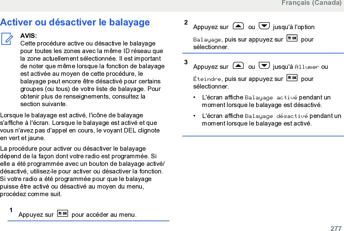 Activer ou désactiver le balayageAVIS:Cette procédure active ou désactive le balayagepour toutes les zones avec la même ID réseau quela zone actuellement sélectionnée. Il est importantde noter que même lorsque la fonction de balayageest activée au moyen de cette procédure, lebalayage peut encore être désactivé pour certainsgroupes (ou tous) de votre liste de balayage. Pourobtenir plus de renseignements, consultez lasection suivante.Lorsque le balayage est activé, l&apos;icône de balayages&apos;affiche à l&apos;écran. Lorsque le balayage est activé et quevous n&apos;avez pas d&apos;appel en cours, le voyant DEL clignoteen vert et jaune.La procédure pour activer ou désactiver le balayagedépend de la façon dont votre radio est programmée. Sielle a été programmée avec un bouton de balayage activé/désactivé, utilisez-le pour activer ou désactiver la fonction.Si votre radio a été programmée pour que le balayagepuisse être activé ou désactivé au moyen du menu,procédez comme suit.1Appuyez sur   pour accéder au menu.2Appuyez sur   ou   jusqu&apos;à l&apos;optionBalayage, puis sur appuyez sur   poursélectionner.3Appuyez sur   ou   jusqu&apos;à Allumer ouÉteindre, puis sur appuyez sur   poursélectionner.•L&apos;écran affiche Balayage activé pendant unmoment lorsque le balayage est désactivé.• L&apos;écran affiche Balayage désactivé pendant unmoment lorsque le balayage est activé.Français (Canada)  277