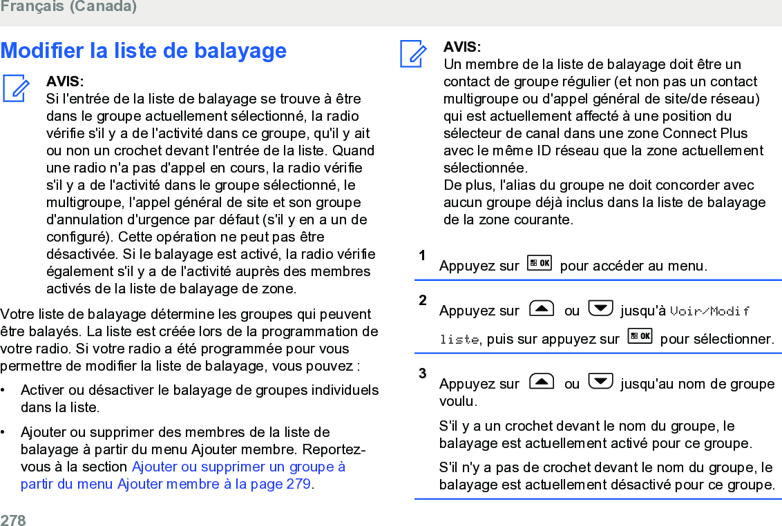 Modifier la liste de balayageAVIS:Si l&apos;entrée de la liste de balayage se trouve à êtredans le groupe actuellement sélectionné, la radiovérifie s&apos;il y a de l&apos;activité dans ce groupe, qu&apos;il y aitou non un crochet devant l&apos;entrée de la liste. Quandune radio n&apos;a pas d&apos;appel en cours, la radio vérifies&apos;il y a de l&apos;activité dans le groupe sélectionné, lemultigroupe, l&apos;appel général de site et son grouped&apos;annulation d&apos;urgence par défaut (s&apos;il y en a un deconfiguré). Cette opération ne peut pas êtredésactivée. Si le balayage est activé, la radio vérifieégalement s&apos;il y a de l&apos;activité auprès des membresactivés de la liste de balayage de zone.Votre liste de balayage détermine les groupes qui peuventêtre balayés. La liste est créée lors de la programmation devotre radio. Si votre radio a été programmée pour vouspermettre de modifier la liste de balayage, vous pouvez :• Activer ou désactiver le balayage de groupes individuelsdans la liste.•Ajouter ou supprimer des membres de la liste debalayage à partir du menu Ajouter membre. Reportez-vous à la section Ajouter ou supprimer un groupe àpartir du menu Ajouter membre à la page 279.AVIS:Un membre de la liste de balayage doit être uncontact de groupe régulier (et non pas un contactmultigroupe ou d&apos;appel général de site/de réseau)qui est actuellement affecté à une position dusélecteur de canal dans une zone Connect Plusavec le même ID réseau que la zone actuellementsélectionnée.De plus, l&apos;alias du groupe ne doit concorder avecaucun groupe déjà inclus dans la liste de balayagede la zone courante.1Appuyez sur   pour accéder au menu.2Appuyez sur   ou   jusqu&apos;à Voir/Modifliste, puis sur appuyez sur   pour sélectionner.3Appuyez sur   ou   jusqu&apos;au nom de groupevoulu.S&apos;il y a un crochet devant le nom du groupe, lebalayage est actuellement activé pour ce groupe.S&apos;il n&apos;y a pas de crochet devant le nom du groupe, lebalayage est actuellement désactivé pour ce groupe.Français (Canada)278  