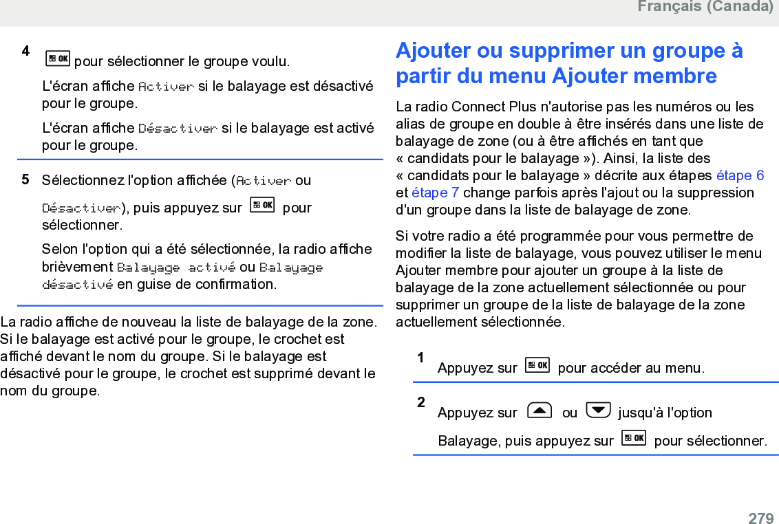 4pour sélectionner le groupe voulu.L&apos;écran affiche Activer si le balayage est désactivépour le groupe.L&apos;écran affiche Désactiver si le balayage est activépour le groupe.5Sélectionnez l&apos;option affichée (Activer ouDésactiver), puis appuyez sur   poursélectionner.Selon l&apos;option qui a été sélectionnée, la radio affichebrièvement Balayage activé ou Balayagedésactivé en guise de confirmation.La radio affiche de nouveau la liste de balayage de la zone.Si le balayage est activé pour le groupe, le crochet estaffiché devant le nom du groupe. Si le balayage estdésactivé pour le groupe, le crochet est supprimé devant lenom du groupe.Ajouter ou supprimer un groupe àpartir du menu Ajouter membreLa radio Connect Plus n&apos;autorise pas les numéros ou lesalias de groupe en double à être insérés dans une liste debalayage de zone (ou à être affichés en tant que« candidats pour le balayage »). Ainsi, la liste des« candidats pour le balayage » décrite aux étapes étape 6et étape 7 change parfois après l&apos;ajout ou la suppressiond&apos;un groupe dans la liste de balayage de zone.Si votre radio a été programmée pour vous permettre demodifier la liste de balayage, vous pouvez utiliser le menuAjouter membre pour ajouter un groupe à la liste debalayage de la zone actuellement sélectionnée ou poursupprimer un groupe de la liste de balayage de la zoneactuellement sélectionnée.1Appuyez sur   pour accéder au menu.2Appuyez sur   ou   jusqu&apos;à l&apos;optionBalayage, puis appuyez sur   pour sélectionner.Français (Canada)  279