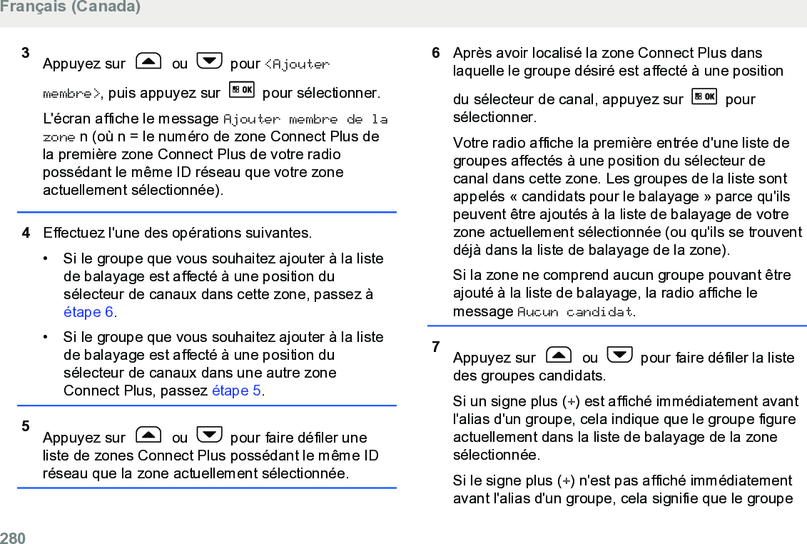 3Appuyez sur   ou   pour &lt;Ajoutermembre&gt;, puis appuyez sur   pour sélectionner.L&apos;écran affiche le message Ajouter membre de lazone n (où n = le numéro de zone Connect Plus dela première zone Connect Plus de votre radiopossédant le même ID réseau que votre zoneactuellement sélectionnée).4Effectuez l&apos;une des opérations suivantes.• Si le groupe que vous souhaitez ajouter à la listede balayage est affecté à une position dusélecteur de canaux dans cette zone, passez à étape 6.• Si le groupe que vous souhaitez ajouter à la listede balayage est affecté à une position dusélecteur de canaux dans une autre zoneConnect Plus, passez étape 5.5Appuyez sur   ou   pour faire défiler uneliste de zones Connect Plus possédant le même IDréseau que la zone actuellement sélectionnée.6Après avoir localisé la zone Connect Plus danslaquelle le groupe désiré est affecté à une positiondu sélecteur de canal, appuyez sur   poursélectionner.Votre radio affiche la première entrée d&apos;une liste degroupes affectés à une position du sélecteur decanal dans cette zone. Les groupes de la liste sontappelés « candidats pour le balayage » parce qu&apos;ilspeuvent être ajoutés à la liste de balayage de votrezone actuellement sélectionnée (ou qu&apos;ils se trouventdéjà dans la liste de balayage de la zone).Si la zone ne comprend aucun groupe pouvant êtreajouté à la liste de balayage, la radio affiche lemessage Aucun candidat.7Appuyez sur   ou   pour faire défiler la listedes groupes candidats.Si un signe plus (+) est affiché immédiatement avantl&apos;alias d&apos;un groupe, cela indique que le groupe figureactuellement dans la liste de balayage de la zonesélectionnée.Si le signe plus (+) n&apos;est pas affiché immédiatementavant l&apos;alias d&apos;un groupe, cela signifie que le groupeFrançais (Canada)280  