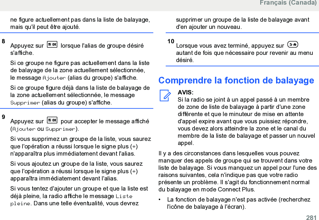 ne figure actuellement pas dans la liste de balayage,mais qu&apos;il peut être ajouté.8Appuyez sur   lorsque l&apos;alias de groupe désirés&apos;affiche.Si ce groupe ne figure pas actuellement dans la listede balayage de la zone actuellement sélectionnée,le message Ajouter (alias du groupe) s&apos;affiche.Si ce groupe figure déjà dans la liste de balayage dela zone actuellement sélectionnée, le messageSupprimer (alias du groupe) s&apos;affiche.9Appuyez sur   pour accepter le message affiché(Ajouter ou Supprimer).Si vous supprimez un groupe de la liste, vous saurezque l&apos;opération a réussi lorsque le signe plus (+)n&apos;apparaîtra plus immédiatement devant l&apos;alias.Si vous ajoutez un groupe de la liste, vous saurezque l&apos;opération a réussi lorsque le signe plus (+)apparaîtra immédiatement devant l&apos;alias.Si vous tentez d&apos;ajouter un groupe et que la liste estdéjà pleine, la radio affiche le message Listepleine. Dans une telle éventualité, vous devrezsupprimer un groupe de la liste de balayage avantd&apos;en ajouter un nouveau.10 Lorsque vous avez terminé, appuyez sur autant de fois que nécessaire pour revenir au menudésiré.Comprendre la fonction de balayageAVIS:Si la radio se joint à un appel passé à un membrede zone de liste de balayage à partir d&apos;une zonedifférente et que le minuteur de mise en attented&apos;appel expire avant que vous puissiez répondre,vous devez alors atteindre la zone et le canal dumembre de la liste de balayage et passer un nouvelappel.Il y a des circonstances dans lesquelles vous pouvezmanquer des appels de groupe qui se trouvent dans votreliste de balayage. Si vous manquez un appel pour l&apos;une desraisons suivantes, cela n&apos;indique pas que votre radioprésente un problème. Il s&apos;agit du fonctionnement normaldu balayage en mode Connect Plus.• La fonction de balayage n&apos;est pas activée (recherchezl&apos;icône de balayage à l&apos;écran).Français (Canada)  281