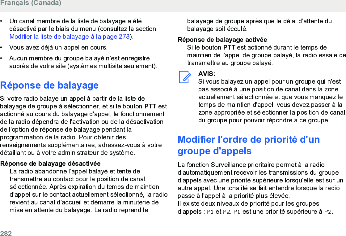 • Un canal membre de la liste de balayage a étédésactivé par le biais du menu (consultez la section Modifier la liste de balayage à la page 278).• Vous avez déjà un appel en cours.• Aucun membre du groupe balayé n&apos;est enregistréauprès de votre site (systèmes multisite seulement).Réponse de balayageSi votre radio balaye un appel à partir de la liste debalayage de groupe à sélectionner, et si le bouton PTT estactionné au cours du balayage d&apos;appel, le fonctionnementde la radio dépendra de l&apos;activation ou de la désactivationde l&apos;option de réponse de balayage pendant laprogrammation de la radio. Pour obtenir desrenseignements supplémentaires, adressez-vous à votredétaillant ou à votre administrateur de système.Réponse de balayage désactivéeLa radio abandonne l&apos;appel balayé et tente detransmettre au contact pour la position de canalsélectionnée. Après expiration du temps de maintiend&apos;appel sur le contact actuellement sélectionné, la radiorevient au canal d&apos;accueil et démarre la minuterie demise en attente du balayage. La radio reprend lebalayage de groupe après que le délai d&apos;attente dubalayage soit écoulé.Réponse de balayage activéeSi le bouton PTT est actionné durant le temps demaintien de l&apos;appel de groupe balayé, la radio essaie detransmettre au groupe balayé.AVIS:Si vous balayez un appel pour un groupe qui n&apos;estpas associé à une position de canal dans la zoneactuellement sélectionnée et que vous manquez letemps de maintien d&apos;appel, vous devez passer à lazone appropriée et sélectionner la position de canaldu groupe pour pouvoir répondre à ce groupe.Modifier l&apos;ordre de priorité d&apos;ungroupe d&apos;appelsLa fonction Surveillance prioritaire permet à la radiod&apos;automatiquement recevoir les transmissions du grouped&apos;appels avec une priorité supérieure lorsqu&apos;elle est sur unautre appel. Une tonalité se fait entendre lorsque la radiopasse à l&apos;appel à la priorité plus élevée.Il existe deux niveaux de priorité pour les groupesd&apos;appels : P1 et P2. P1 est une priorité supérieure à P2.Français (Canada)282  