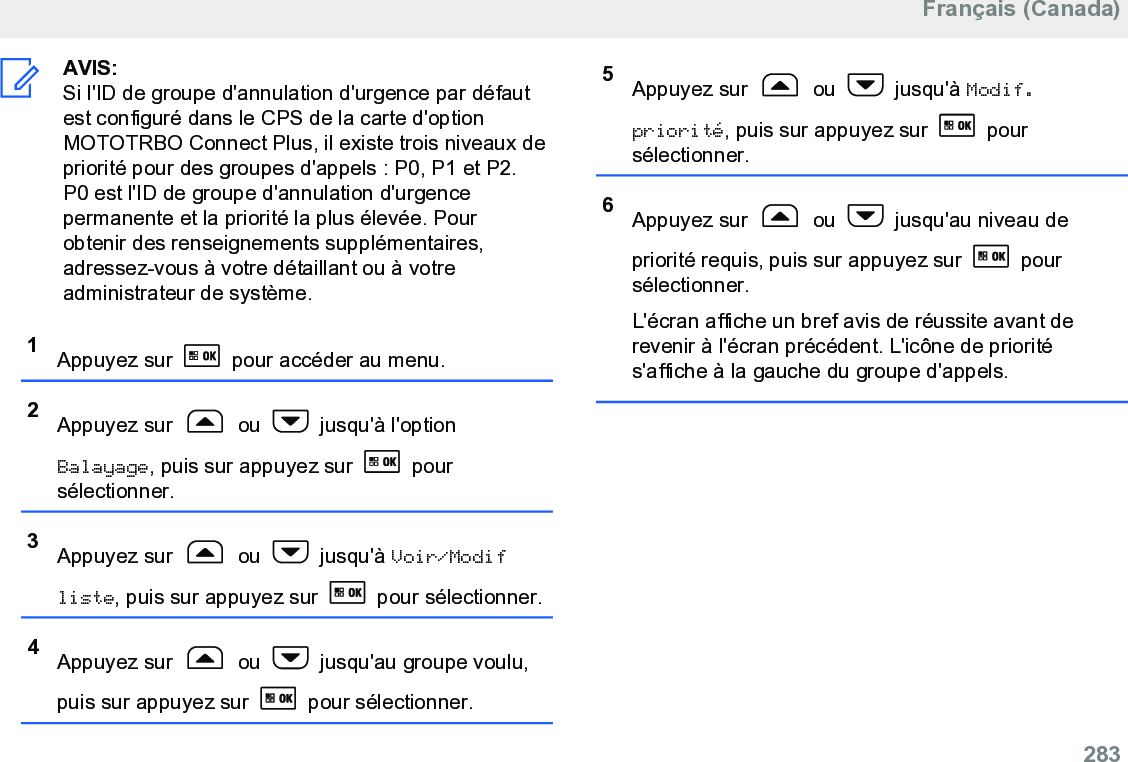 AVIS:Si l&apos;ID de groupe d&apos;annulation d&apos;urgence par défautest configuré dans le CPS de la carte d&apos;optionMOTOTRBO Connect Plus, il existe trois niveaux depriorité pour des groupes d&apos;appels : P0, P1 et P2.P0 est l&apos;ID de groupe d&apos;annulation d&apos;urgencepermanente et la priorité la plus élevée. Pourobtenir des renseignements supplémentaires,adressez-vous à votre détaillant ou à votreadministrateur de système.1Appuyez sur   pour accéder au menu.2Appuyez sur   ou   jusqu&apos;à l&apos;optionBalayage, puis sur appuyez sur   poursélectionner.3Appuyez sur   ou   jusqu&apos;à Voir/Modifliste, puis sur appuyez sur   pour sélectionner.4Appuyez sur   ou   jusqu&apos;au groupe voulu,puis sur appuyez sur   pour sélectionner.5Appuyez sur   ou   jusqu&apos;à Modif.priorité, puis sur appuyez sur   poursélectionner.6Appuyez sur   ou   jusqu&apos;au niveau depriorité requis, puis sur appuyez sur   poursélectionner.L&apos;écran affiche un bref avis de réussite avant derevenir à l&apos;écran précédent. L&apos;icône de priorités&apos;affiche à la gauche du groupe d&apos;appels.Français (Canada)  283