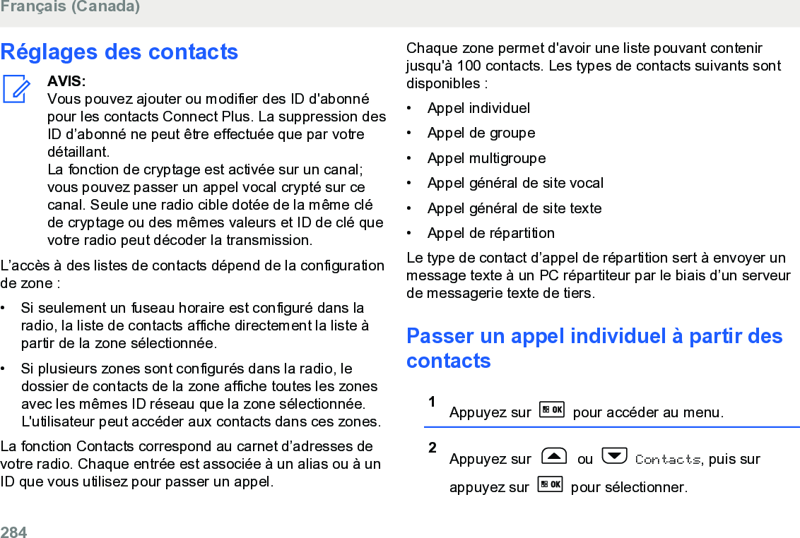 Réglages des contactsAVIS:Vous pouvez ajouter ou modifier des ID d&apos;abonnépour les contacts Connect Plus. La suppression desID d’abonné ne peut être effectuée que par votredétaillant.La fonction de cryptage est activée sur un canal;vous pouvez passer un appel vocal crypté sur cecanal. Seule une radio cible dotée de la même cléde cryptage ou des mêmes valeurs et ID de clé quevotre radio peut décoder la transmission.L’accès à des listes de contacts dépend de la configurationde zone :• Si seulement un fuseau horaire est configuré dans laradio, la liste de contacts affiche directement la liste àpartir de la zone sélectionnée.•Si plusieurs zones sont configurés dans la radio, ledossier de contacts de la zone affiche toutes les zonesavec les mêmes ID réseau que la zone sélectionnée.L&apos;utilisateur peut accéder aux contacts dans ces zones.La fonction Contacts correspond au carnet d’adresses devotre radio. Chaque entrée est associée à un alias ou à unID que vous utilisez pour passer un appel.Chaque zone permet d&apos;avoir une liste pouvant contenirjusqu&apos;à 100 contacts. Les types de contacts suivants sontdisponibles :• Appel individuel• Appel de groupe• Appel multigroupe• Appel général de site vocal• Appel général de site texte• Appel de répartitionLe type de contact d’appel de répartition sert à envoyer unmessage texte à un PC répartiteur par le biais d’un serveurde messagerie texte de tiers.Passer un appel individuel à partir descontacts1Appuyez sur   pour accéder au menu.2Appuyez sur   ou   Contacts, puis surappuyez sur   pour sélectionner.Français (Canada)284  