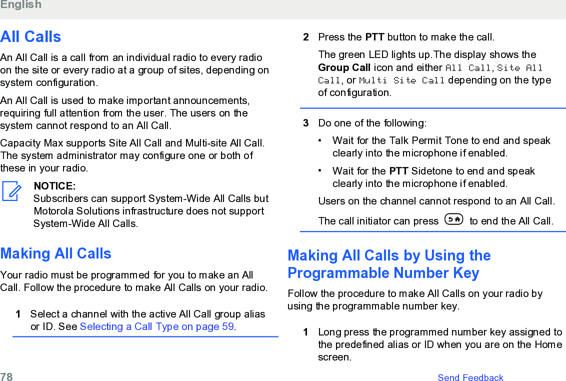 All CallsAn All Call is a call from an individual radio to every radioon the site or every radio at a group of sites, depending onsystem configuration.An All Call is used to make important announcements,requiring full attention from the user. The users on thesystem cannot respond to an All Call.Capacity Max supports Site All Call and Multi-site All Call.The system administrator may configure one or both ofthese in your radio.NOTICE:Subscribers can support System-Wide All Calls butMotorola Solutions infrastructure does not supportSystem-Wide All Calls.Making All CallsYour radio must be programmed for you to make an AllCall. Follow the procedure to make All Calls on your radio.1Select a channel with the active All Call group aliasor ID. See Selecting a Call Type on page 59.2Press the PTT button to make the call.The green LED lights up.The display shows theGroup Call icon and either All Call, Site AllCall, or Multi Site Call depending on the typeof configuration.3Do one of the following:• Wait for the Talk Permit Tone to end and speakclearly into the microphone if enabled.•Wait for the PTT Sidetone to end and speakclearly into the microphone if enabled.Users on the channel cannot respond to an All Call.The call initiator can press   to end the All Call.Making All Calls by Using theProgrammable Number Key Follow the procedure to make All Calls on your radio byusing the programmable number key.1Long press the programmed number key assigned tothe predefined alias or ID when you are on the Homescreen.English78   Send Feedback