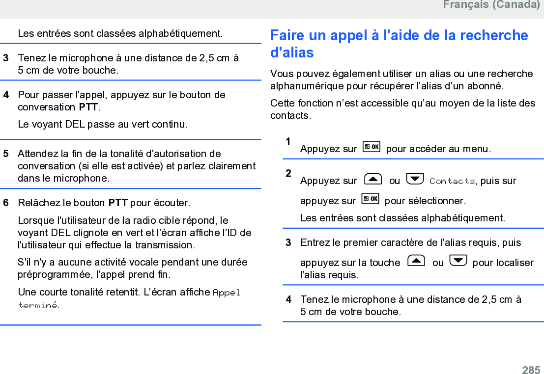 Les entrées sont classées alphabétiquement.3Tenez le microphone à une distance de 2,5 cm à5 cm de votre bouche.4Pour passer l&apos;appel, appuyez sur le bouton deconversation PTT.Le voyant DEL passe au vert continu.5Attendez la fin de la tonalité d&apos;autorisation deconversation (si elle est activée) et parlez clairementdans le microphone.6Relâchez le bouton PTT pour écouter.Lorsque l&apos;utilisateur de la radio cible répond, levoyant DEL clignote en vert et l&apos;écran affiche l&apos;ID del&apos;utilisateur qui effectue la transmission.S&apos;il n&apos;y a aucune activité vocale pendant une duréepréprogrammée, l&apos;appel prend fin.Une courte tonalité retentit. L’écran affiche Appelterminé.Faire un appel à l&apos;aide de la recherched&apos;aliasVous pouvez également utiliser un alias ou une recherchealphanumérique pour récupérer l’alias d’un abonné.Cette fonction n’est accessible qu’au moyen de la liste descontacts.1Appuyez sur   pour accéder au menu.2Appuyez sur   ou   Contacts, puis surappuyez sur   pour sélectionner.Les entrées sont classées alphabétiquement.3Entrez le premier caractère de l&apos;alias requis, puisappuyez sur la touche   ou   pour localiserl&apos;alias requis.4Tenez le microphone à une distance de 2,5 cm à5 cm de votre bouche.Français (Canada)  285