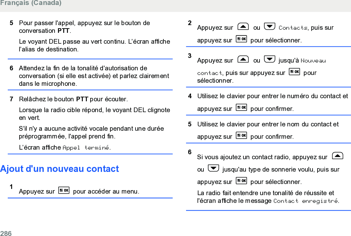 5Pour passer l&apos;appel, appuyez sur le bouton deconversation PTT.Le voyant DEL passe au vert continu. L’écran affichel’alias de destination.6Attendez la fin de la tonalité d&apos;autorisation deconversation (si elle est activée) et parlez clairementdans le microphone.7Relâchez le bouton PTT pour écouter.Lorsque la radio cible répond, le voyant DEL clignoteen vert.S&apos;il n&apos;y a aucune activité vocale pendant une duréepréprogrammée, l&apos;appel prend fin.L’écran affiche Appel terminé.Ajout d&apos;un nouveau contact1Appuyez sur   pour accéder au menu.2Appuyez sur   ou   Contacts, puis surappuyez sur   pour sélectionner.3Appuyez sur   ou   jusqu&apos;à Nouveaucontact, puis sur appuyez sur   poursélectionner.4Utilisez le clavier pour entrer le numéro du contact etappuyez sur   pour confirmer.5Utilisez le clavier pour entrer le nom du contact etappuyez sur   pour confirmer.6Si vous ajoutez un contact radio, appuyez sur ou   jusqu&apos;au type de sonnerie voulu, puis surappuyez sur   pour sélectionner.La radio fait entendre une tonalité de réussite etl&apos;écran affiche le message Contact enregistré.Français (Canada)286  