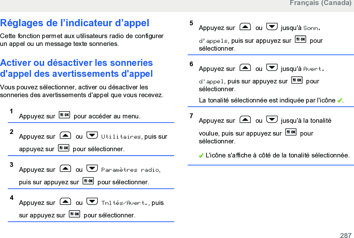 Réglages de l’indicateur d’appelCette fonction permet aux utilisateurs radio de configurerun appel ou un message texte sonneries.Activer ou désactiver les sonneriesd&apos;appel des avertissements d&apos;appelVous pouvez sélectionner, activer ou désactiver lessonneries des avertissements d&apos;appel que vous recevez.1Appuyez sur   pour accéder au menu.2Appuyez sur   ou   Utilitaires, puis surappuyez sur   pour sélectionner.3Appuyez sur   ou   Paramètres radio,puis sur appuyez sur   pour sélectionner.4Appuyez sur   ou   Tnltés/Avert., puissur appuyez sur   pour sélectionner.5Appuyez sur   ou   jusqu&apos;à Sonn.d’appels, puis sur appuyez sur   poursélectionner.6Appuyez sur   ou   jusqu&apos;à Avert.d&apos;appel, puis sur appuyez sur   poursélectionner.La tonalité sélectionnée est indiquée par l&apos;icône  .7Appuyez sur   ou   jusqu&apos;à la tonalitévoulue, puis sur appuyez sur   poursélectionner. L&apos;icône s&apos;affiche à côté de la tonalité sélectionnée.Français (Canada)  287