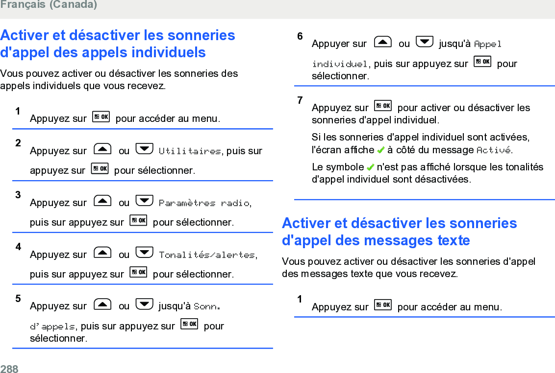 Activer et désactiver les sonneriesd&apos;appel des appels individuelsVous pouvez activer ou désactiver les sonneries desappels individuels que vous recevez.1Appuyez sur   pour accéder au menu.2Appuyez sur   ou   Utilitaires, puis surappuyez sur   pour sélectionner.3Appuyez sur   ou   Paramètres radio,puis sur appuyez sur   pour sélectionner.4Appuyez sur   ou   Tonalités/alertes,puis sur appuyez sur   pour sélectionner.5Appuyez sur   ou   jusqu&apos;à Sonn.d’appels, puis sur appuyez sur   poursélectionner.6Appuyer sur   ou   jusqu&apos;à Appelindividuel, puis sur appuyez sur   poursélectionner.7Appuyez sur   pour activer ou désactiver lessonneries d&apos;appel individuel.Si les sonneries d&apos;appel individuel sont activées,l&apos;écran affiche   à côté du message Activé.Le symbole   n&apos;est pas affiché lorsque les tonalitésd&apos;appel individuel sont désactivées.Activer et désactiver les sonneriesd&apos;appel des messages texteVous pouvez activer ou désactiver les sonneries d&apos;appeldes messages texte que vous recevez.1Appuyez sur   pour accéder au menu.Français (Canada)288  