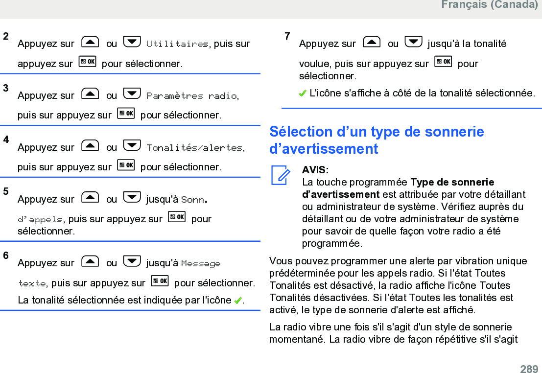 2Appuyez sur   ou   Utilitaires, puis surappuyez sur   pour sélectionner.3Appuyez sur   ou   Paramètres radio,puis sur appuyez sur   pour sélectionner.4Appuyez sur   ou   Tonalités/alertes,puis sur appuyez sur   pour sélectionner.5Appuyez sur   ou   jusqu&apos;à Sonn.d’appels, puis sur appuyez sur   poursélectionner.6Appuyez sur   ou   jusqu&apos;à Messagetexte, puis sur appuyez sur   pour sélectionner.La tonalité sélectionnée est indiquée par l&apos;icône  .7Appuyez sur   ou   jusqu&apos;à la tonalitévoulue, puis sur appuyez sur   poursélectionner. L&apos;icône s&apos;affiche à côté de la tonalité sélectionnée.Sélection d’un type de sonneried’avertissementAVIS:La touche programmée Type de sonneried’avertissement est attribuée par votre détaillantou administrateur de système. Vérifiez auprès dudétaillant ou de votre administrateur de systèmepour savoir de quelle façon votre radio a étéprogrammée.Vous pouvez programmer une alerte par vibration uniqueprédéterminée pour les appels radio. Si l&apos;état ToutesTonalités est désactivé, la radio affiche l&apos;icône ToutesTonalités désactivées. Si l&apos;état Toutes les tonalités estactivé, le type de sonnerie d&apos;alerte est affiché.La radio vibre une fois s&apos;il s&apos;agit d&apos;un style de sonneriemomentané. La radio vibre de façon répétitive s&apos;il s&apos;agitFrançais (Canada)  289